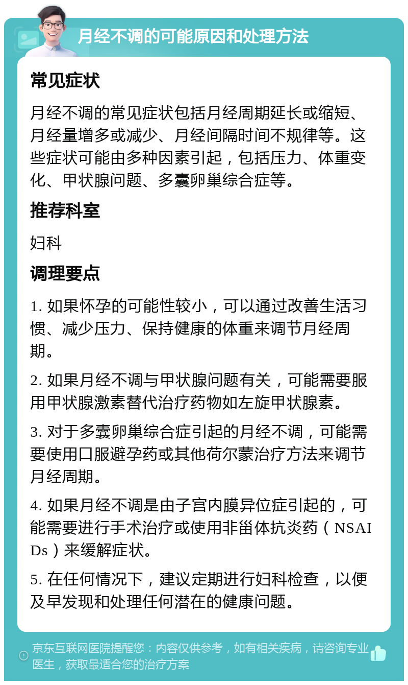 月经不调的可能原因和处理方法 常见症状 月经不调的常见症状包括月经周期延长或缩短、月经量增多或减少、月经间隔时间不规律等。这些症状可能由多种因素引起，包括压力、体重变化、甲状腺问题、多囊卵巢综合症等。 推荐科室 妇科 调理要点 1. 如果怀孕的可能性较小，可以通过改善生活习惯、减少压力、保持健康的体重来调节月经周期。 2. 如果月经不调与甲状腺问题有关，可能需要服用甲状腺激素替代治疗药物如左旋甲状腺素。 3. 对于多囊卵巢综合症引起的月经不调，可能需要使用口服避孕药或其他荷尔蒙治疗方法来调节月经周期。 4. 如果月经不调是由子宫内膜异位症引起的，可能需要进行手术治疗或使用非甾体抗炎药（NSAIDs）来缓解症状。 5. 在任何情况下，建议定期进行妇科检查，以便及早发现和处理任何潜在的健康问题。