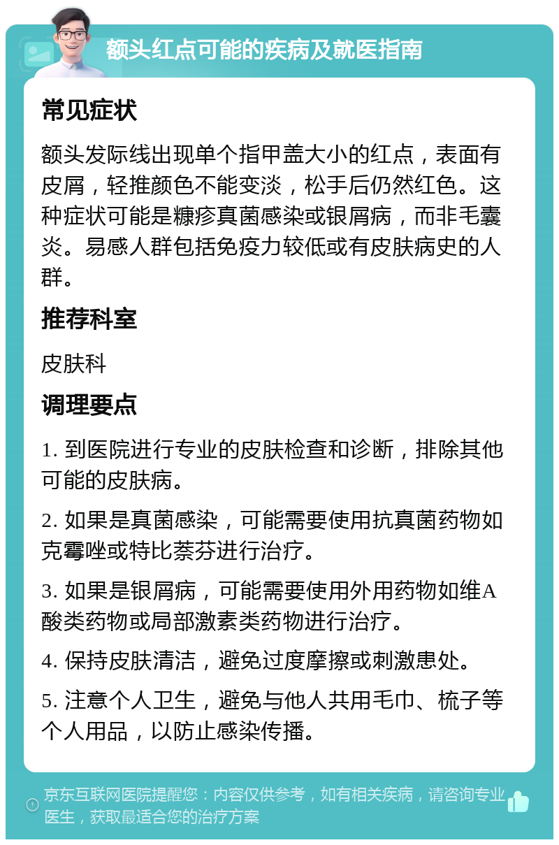 额头红点可能的疾病及就医指南 常见症状 额头发际线出现单个指甲盖大小的红点，表面有皮屑，轻推颜色不能变淡，松手后仍然红色。这种症状可能是糠疹真菌感染或银屑病，而非毛囊炎。易感人群包括免疫力较低或有皮肤病史的人群。 推荐科室 皮肤科 调理要点 1. 到医院进行专业的皮肤检查和诊断，排除其他可能的皮肤病。 2. 如果是真菌感染，可能需要使用抗真菌药物如克霉唑或特比萘芬进行治疗。 3. 如果是银屑病，可能需要使用外用药物如维A酸类药物或局部激素类药物进行治疗。 4. 保持皮肤清洁，避免过度摩擦或刺激患处。 5. 注意个人卫生，避免与他人共用毛巾、梳子等个人用品，以防止感染传播。