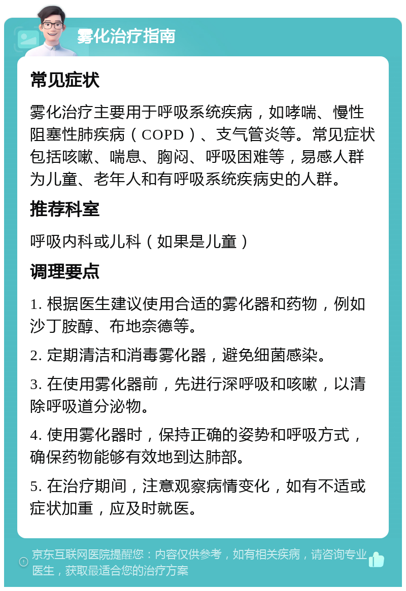 雾化治疗指南 常见症状 雾化治疗主要用于呼吸系统疾病，如哮喘、慢性阻塞性肺疾病（COPD）、支气管炎等。常见症状包括咳嗽、喘息、胸闷、呼吸困难等，易感人群为儿童、老年人和有呼吸系统疾病史的人群。 推荐科室 呼吸内科或儿科（如果是儿童） 调理要点 1. 根据医生建议使用合适的雾化器和药物，例如沙丁胺醇、布地奈德等。 2. 定期清洁和消毒雾化器，避免细菌感染。 3. 在使用雾化器前，先进行深呼吸和咳嗽，以清除呼吸道分泌物。 4. 使用雾化器时，保持正确的姿势和呼吸方式，确保药物能够有效地到达肺部。 5. 在治疗期间，注意观察病情变化，如有不适或症状加重，应及时就医。