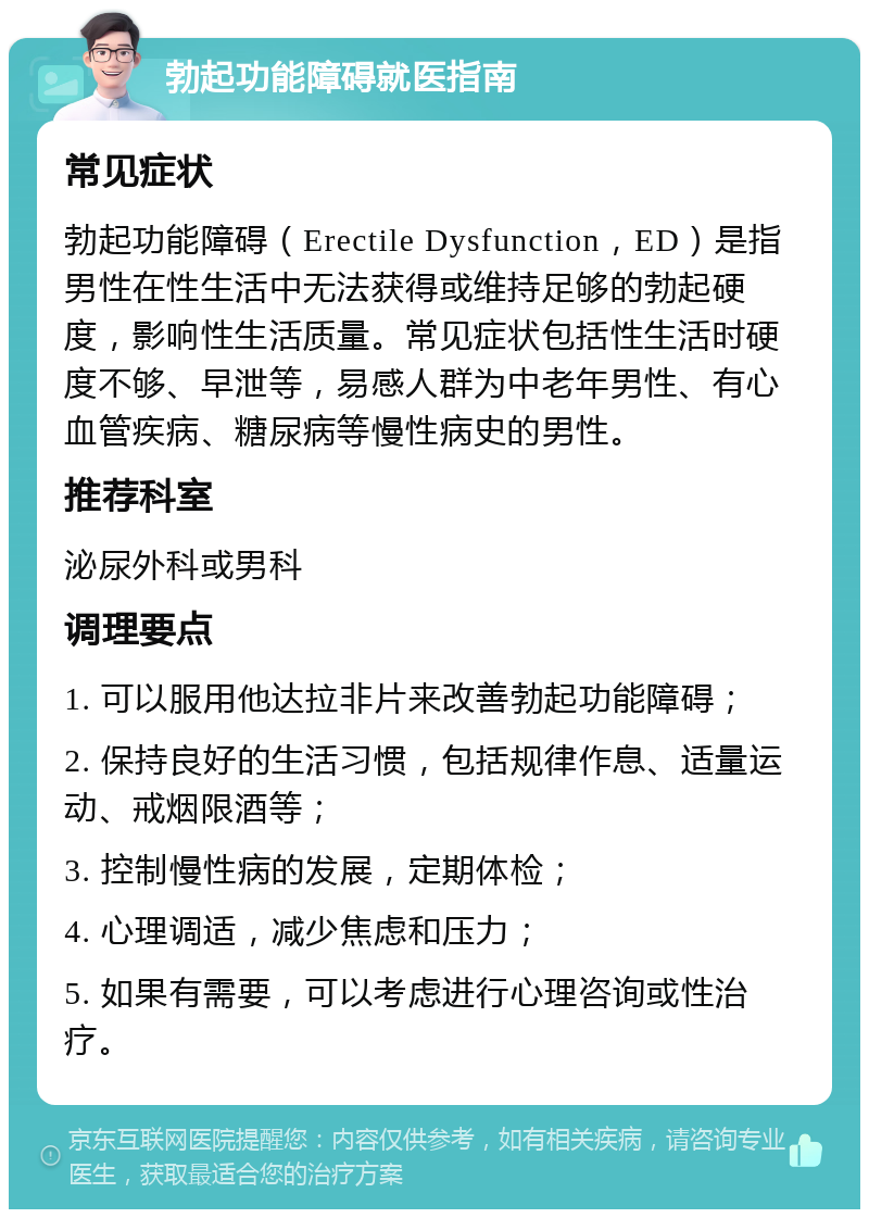 勃起功能障碍就医指南 常见症状 勃起功能障碍（Erectile Dysfunction，ED）是指男性在性生活中无法获得或维持足够的勃起硬度，影响性生活质量。常见症状包括性生活时硬度不够、早泄等，易感人群为中老年男性、有心血管疾病、糖尿病等慢性病史的男性。 推荐科室 泌尿外科或男科 调理要点 1. 可以服用他达拉非片来改善勃起功能障碍； 2. 保持良好的生活习惯，包括规律作息、适量运动、戒烟限酒等； 3. 控制慢性病的发展，定期体检； 4. 心理调适，减少焦虑和压力； 5. 如果有需要，可以考虑进行心理咨询或性治疗。