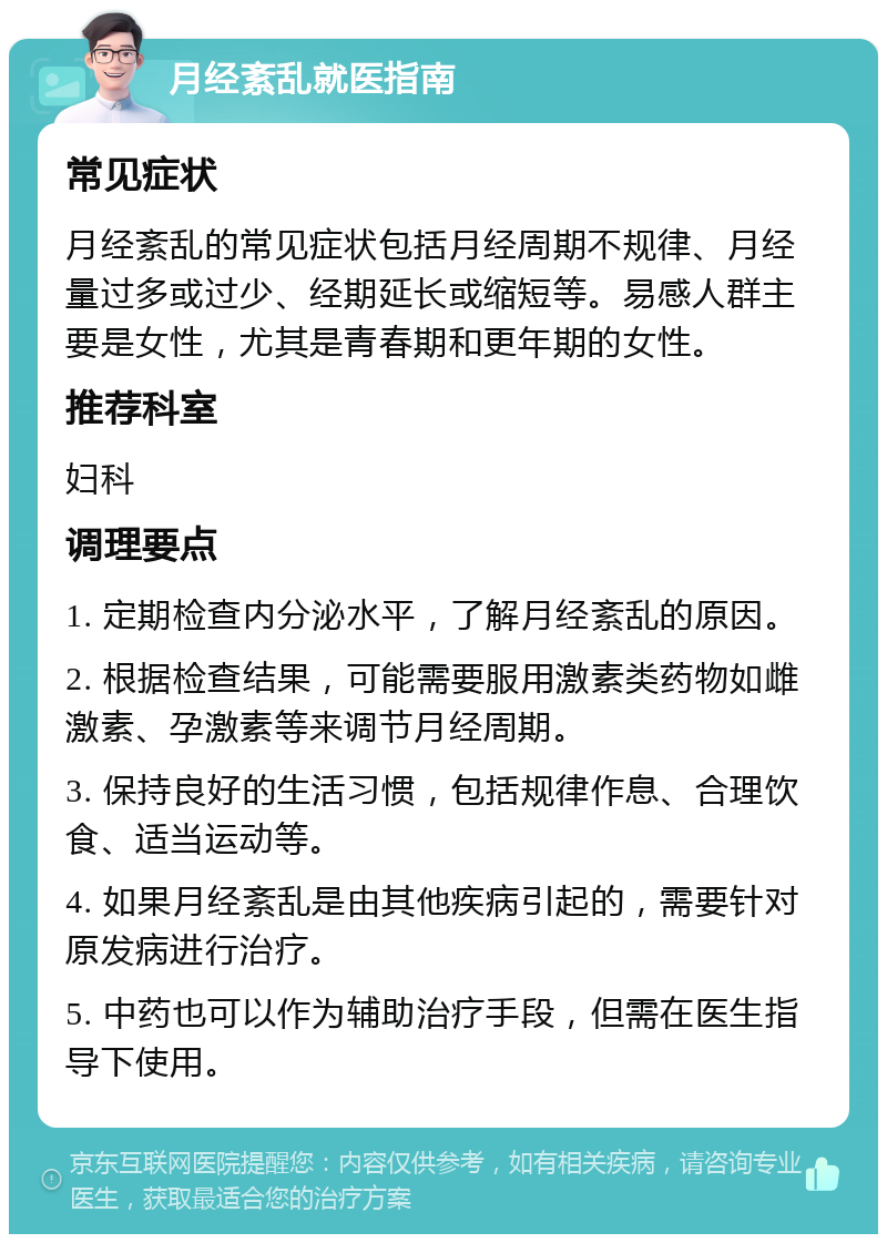 月经紊乱就医指南 常见症状 月经紊乱的常见症状包括月经周期不规律、月经量过多或过少、经期延长或缩短等。易感人群主要是女性，尤其是青春期和更年期的女性。 推荐科室 妇科 调理要点 1. 定期检查内分泌水平，了解月经紊乱的原因。 2. 根据检查结果，可能需要服用激素类药物如雌激素、孕激素等来调节月经周期。 3. 保持良好的生活习惯，包括规律作息、合理饮食、适当运动等。 4. 如果月经紊乱是由其他疾病引起的，需要针对原发病进行治疗。 5. 中药也可以作为辅助治疗手段，但需在医生指导下使用。