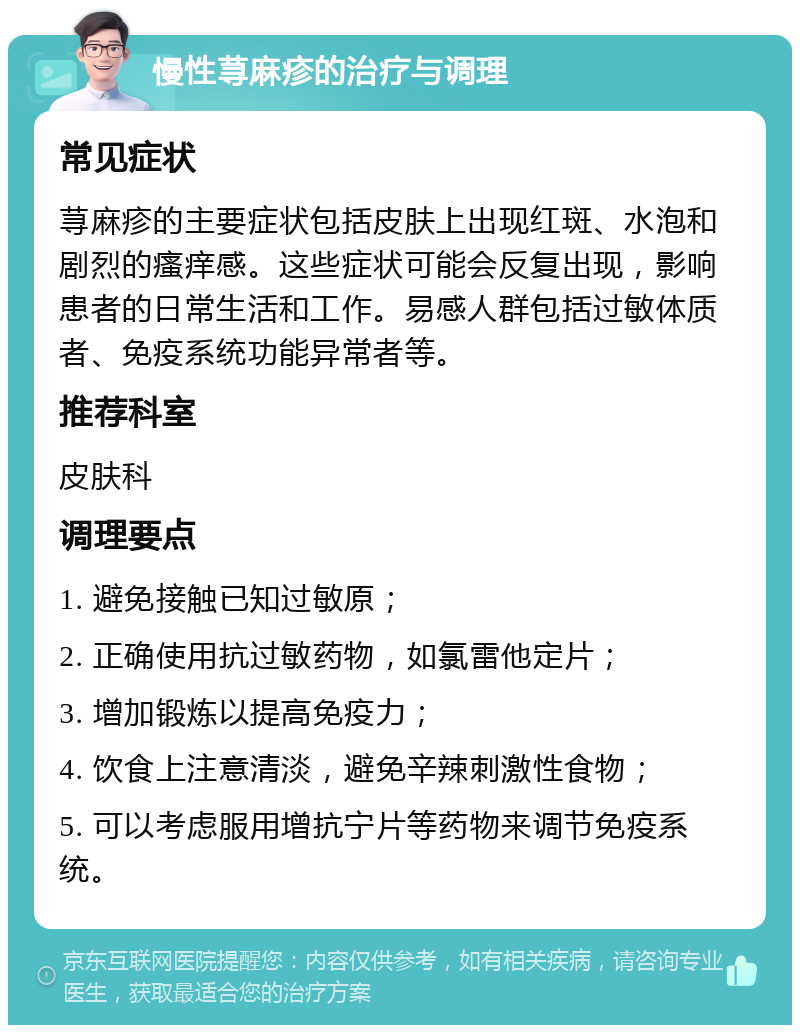 慢性荨麻疹的治疗与调理 常见症状 荨麻疹的主要症状包括皮肤上出现红斑、水泡和剧烈的瘙痒感。这些症状可能会反复出现，影响患者的日常生活和工作。易感人群包括过敏体质者、免疫系统功能异常者等。 推荐科室 皮肤科 调理要点 1. 避免接触已知过敏原； 2. 正确使用抗过敏药物，如氯雷他定片； 3. 增加锻炼以提高免疫力； 4. 饮食上注意清淡，避免辛辣刺激性食物； 5. 可以考虑服用增抗宁片等药物来调节免疫系统。