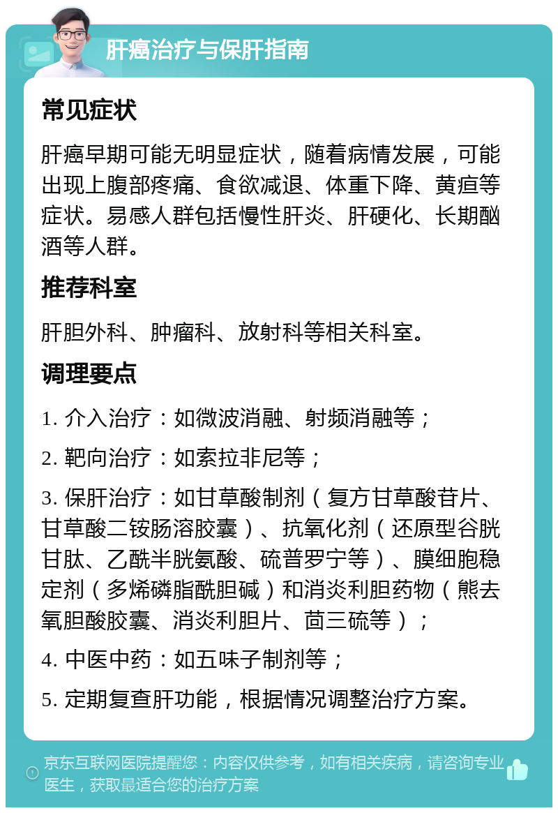 肝癌治疗与保肝指南 常见症状 肝癌早期可能无明显症状，随着病情发展，可能出现上腹部疼痛、食欲减退、体重下降、黄疸等症状。易感人群包括慢性肝炎、肝硬化、长期酗酒等人群。 推荐科室 肝胆外科、肿瘤科、放射科等相关科室。 调理要点 1. 介入治疗：如微波消融、射频消融等； 2. 靶向治疗：如索拉非尼等； 3. 保肝治疗：如甘草酸制剂（复方甘草酸苷片、甘草酸二铵肠溶胶囊）、抗氧化剂（还原型谷胱甘肽、乙酰半胱氨酸、硫普罗宁等）、膜细胞稳定剂（多烯磷脂酰胆碱）和消炎利胆药物（熊去氧胆酸胶囊、消炎利胆片、茴三硫等）； 4. 中医中药：如五味子制剂等； 5. 定期复查肝功能，根据情况调整治疗方案。