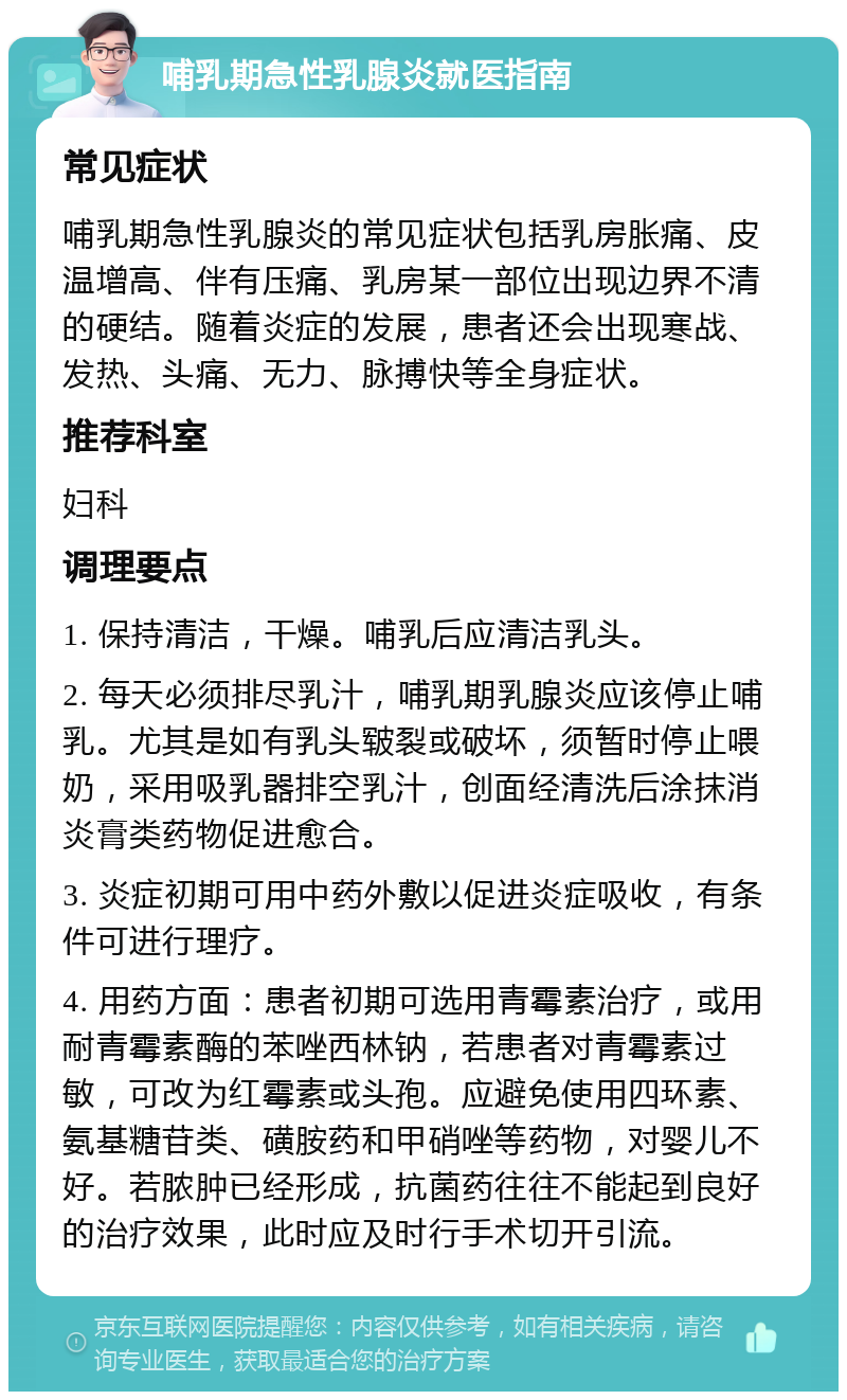 哺乳期急性乳腺炎就医指南 常见症状 哺乳期急性乳腺炎的常见症状包括乳房胀痛、皮温增高、伴有压痛、乳房某一部位出现边界不清的硬结。随着炎症的发展，患者还会出现寒战、发热、头痛、无力、脉搏快等全身症状。 推荐科室 妇科 调理要点 1. 保持清洁，干燥。哺乳后应清洁乳头。 2. 每天必须排尽乳汁，哺乳期乳腺炎应该停止哺乳。尤其是如有乳头皲裂或破坏，须暂时停止喂奶，采用吸乳器排空乳汁，创面经清洗后涂抹消炎膏类药物促进愈合。 3. 炎症初期可用中药外敷以促进炎症吸收，有条件可进行理疗。 4. 用药方面：患者初期可选用青霉素治疗，或用耐青霉素酶的苯唑西林钠，若患者对青霉素过敏，可改为红霉素或头孢。应避免使用四环素、氨基糖苷类、磺胺药和甲硝唑等药物，对婴儿不好。若脓肿已经形成，抗菌药往往不能起到良好的治疗效果，此时应及时行手术切开引流。