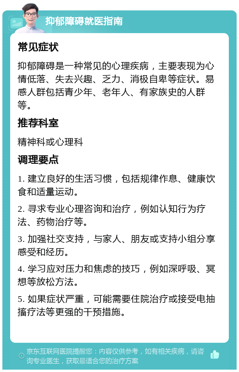 抑郁障碍就医指南 常见症状 抑郁障碍是一种常见的心理疾病，主要表现为心情低落、失去兴趣、乏力、消极自卑等症状。易感人群包括青少年、老年人、有家族史的人群等。 推荐科室 精神科或心理科 调理要点 1. 建立良好的生活习惯，包括规律作息、健康饮食和适量运动。 2. 寻求专业心理咨询和治疗，例如认知行为疗法、药物治疗等。 3. 加强社交支持，与家人、朋友或支持小组分享感受和经历。 4. 学习应对压力和焦虑的技巧，例如深呼吸、冥想等放松方法。 5. 如果症状严重，可能需要住院治疗或接受电抽搐疗法等更强的干预措施。