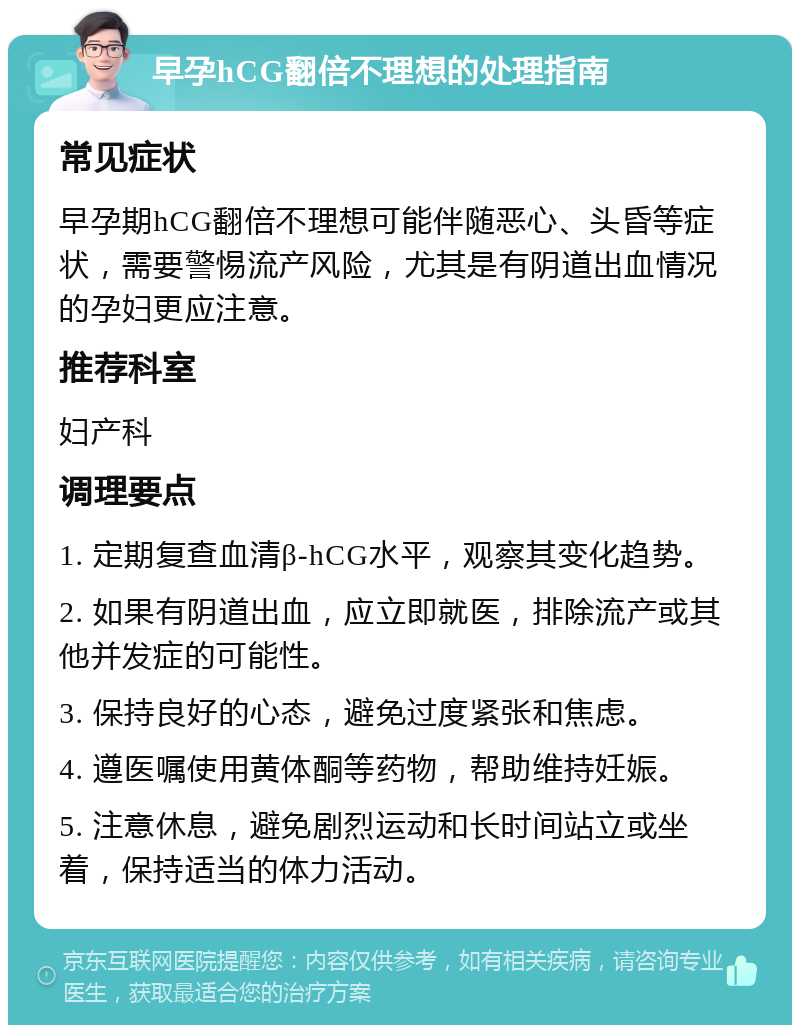 早孕hCG翻倍不理想的处理指南 常见症状 早孕期hCG翻倍不理想可能伴随恶心、头昏等症状，需要警惕流产风险，尤其是有阴道出血情况的孕妇更应注意。 推荐科室 妇产科 调理要点 1. 定期复查血清β-hCG水平，观察其变化趋势。 2. 如果有阴道出血，应立即就医，排除流产或其他并发症的可能性。 3. 保持良好的心态，避免过度紧张和焦虑。 4. 遵医嘱使用黄体酮等药物，帮助维持妊娠。 5. 注意休息，避免剧烈运动和长时间站立或坐着，保持适当的体力活动。