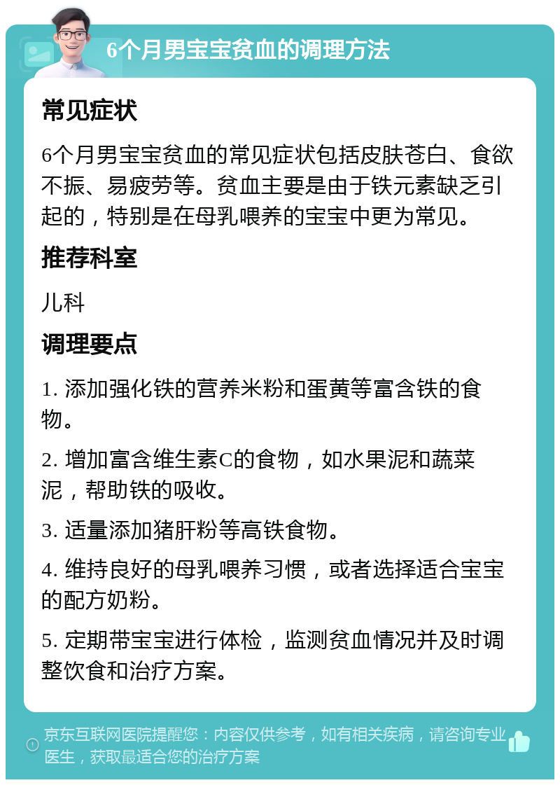 6个月男宝宝贫血的调理方法 常见症状 6个月男宝宝贫血的常见症状包括皮肤苍白、食欲不振、易疲劳等。贫血主要是由于铁元素缺乏引起的，特别是在母乳喂养的宝宝中更为常见。 推荐科室 儿科 调理要点 1. 添加强化铁的营养米粉和蛋黄等富含铁的食物。 2. 增加富含维生素C的食物，如水果泥和蔬菜泥，帮助铁的吸收。 3. 适量添加猪肝粉等高铁食物。 4. 维持良好的母乳喂养习惯，或者选择适合宝宝的配方奶粉。 5. 定期带宝宝进行体检，监测贫血情况并及时调整饮食和治疗方案。