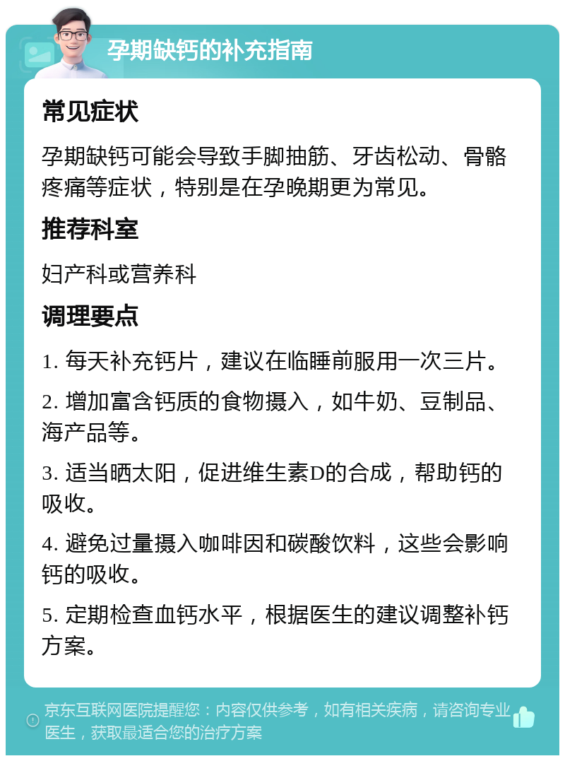 孕期缺钙的补充指南 常见症状 孕期缺钙可能会导致手脚抽筋、牙齿松动、骨骼疼痛等症状，特别是在孕晚期更为常见。 推荐科室 妇产科或营养科 调理要点 1. 每天补充钙片，建议在临睡前服用一次三片。 2. 增加富含钙质的食物摄入，如牛奶、豆制品、海产品等。 3. 适当晒太阳，促进维生素D的合成，帮助钙的吸收。 4. 避免过量摄入咖啡因和碳酸饮料，这些会影响钙的吸收。 5. 定期检查血钙水平，根据医生的建议调整补钙方案。