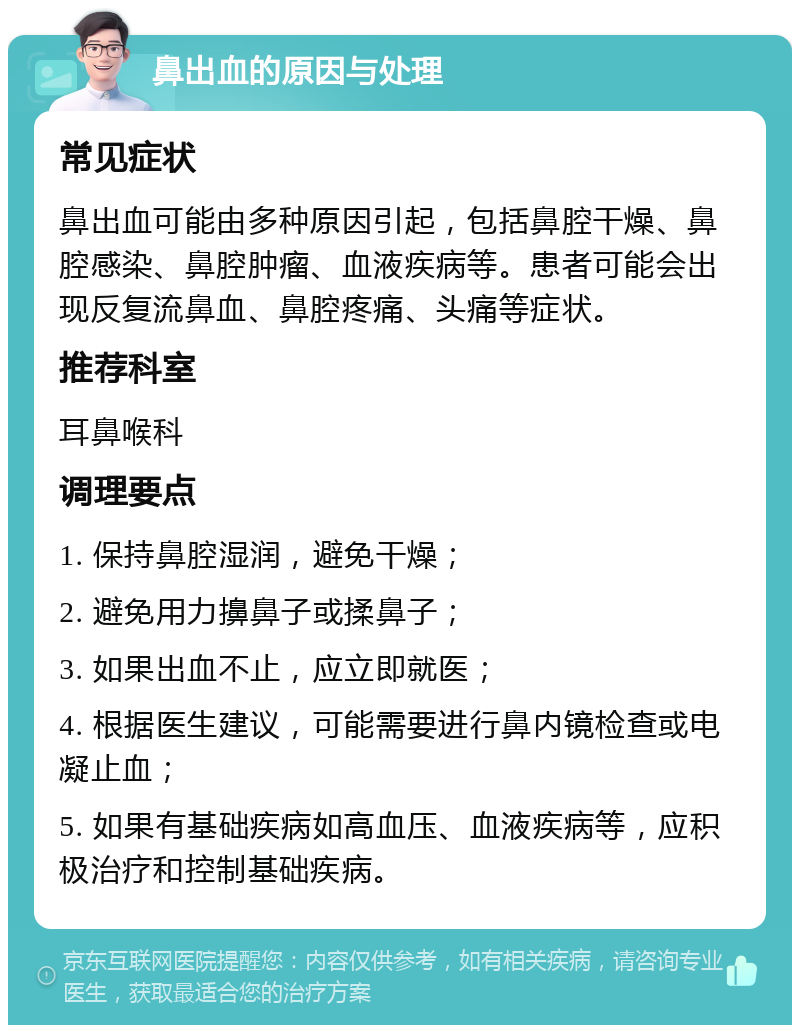 鼻出血的原因与处理 常见症状 鼻出血可能由多种原因引起，包括鼻腔干燥、鼻腔感染、鼻腔肿瘤、血液疾病等。患者可能会出现反复流鼻血、鼻腔疼痛、头痛等症状。 推荐科室 耳鼻喉科 调理要点 1. 保持鼻腔湿润，避免干燥； 2. 避免用力擤鼻子或揉鼻子； 3. 如果出血不止，应立即就医； 4. 根据医生建议，可能需要进行鼻内镜检查或电凝止血； 5. 如果有基础疾病如高血压、血液疾病等，应积极治疗和控制基础疾病。