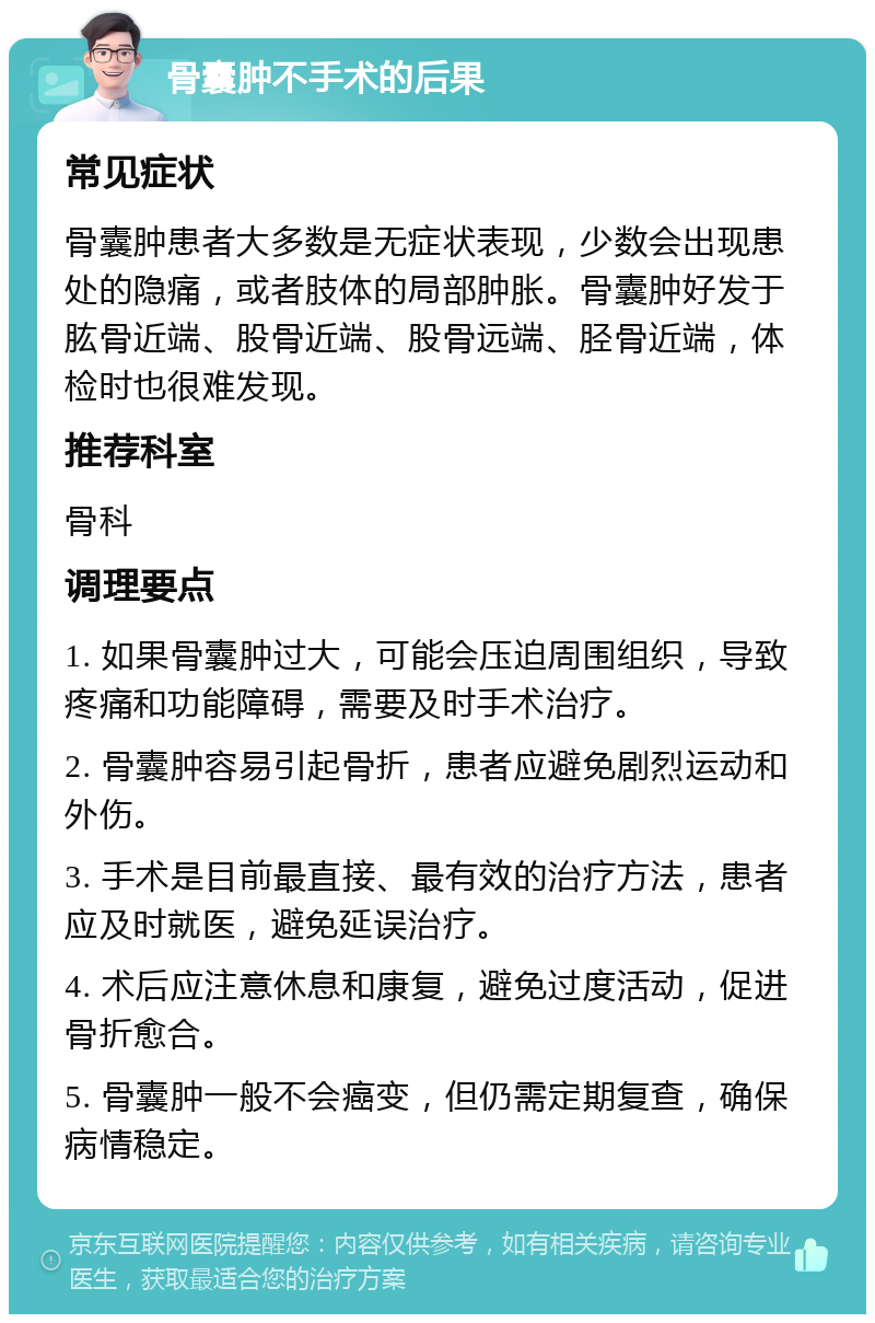 骨囊肿不手术的后果 常见症状 骨囊肿患者大多数是无症状表现，少数会出现患处的隐痛，或者肢体的局部肿胀。骨囊肿好发于肱骨近端、股骨近端、股骨远端、胫骨近端，体检时也很难发现。 推荐科室 骨科 调理要点 1. 如果骨囊肿过大，可能会压迫周围组织，导致疼痛和功能障碍，需要及时手术治疗。 2. 骨囊肿容易引起骨折，患者应避免剧烈运动和外伤。 3. 手术是目前最直接、最有效的治疗方法，患者应及时就医，避免延误治疗。 4. 术后应注意休息和康复，避免过度活动，促进骨折愈合。 5. 骨囊肿一般不会癌变，但仍需定期复查，确保病情稳定。