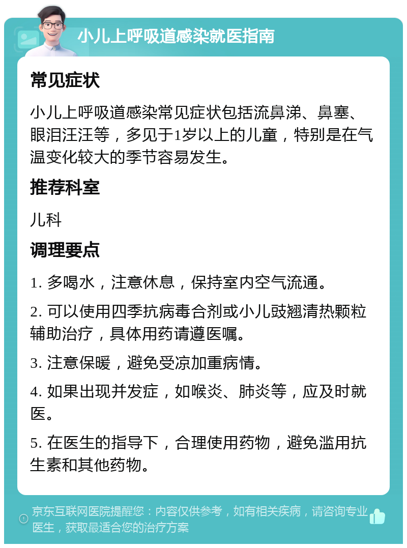 小儿上呼吸道感染就医指南 常见症状 小儿上呼吸道感染常见症状包括流鼻涕、鼻塞、眼泪汪汪等，多见于1岁以上的儿童，特别是在气温变化较大的季节容易发生。 推荐科室 儿科 调理要点 1. 多喝水，注意休息，保持室内空气流通。 2. 可以使用四季抗病毒合剂或小儿豉翘清热颗粒辅助治疗，具体用药请遵医嘱。 3. 注意保暖，避免受凉加重病情。 4. 如果出现并发症，如喉炎、肺炎等，应及时就医。 5. 在医生的指导下，合理使用药物，避免滥用抗生素和其他药物。