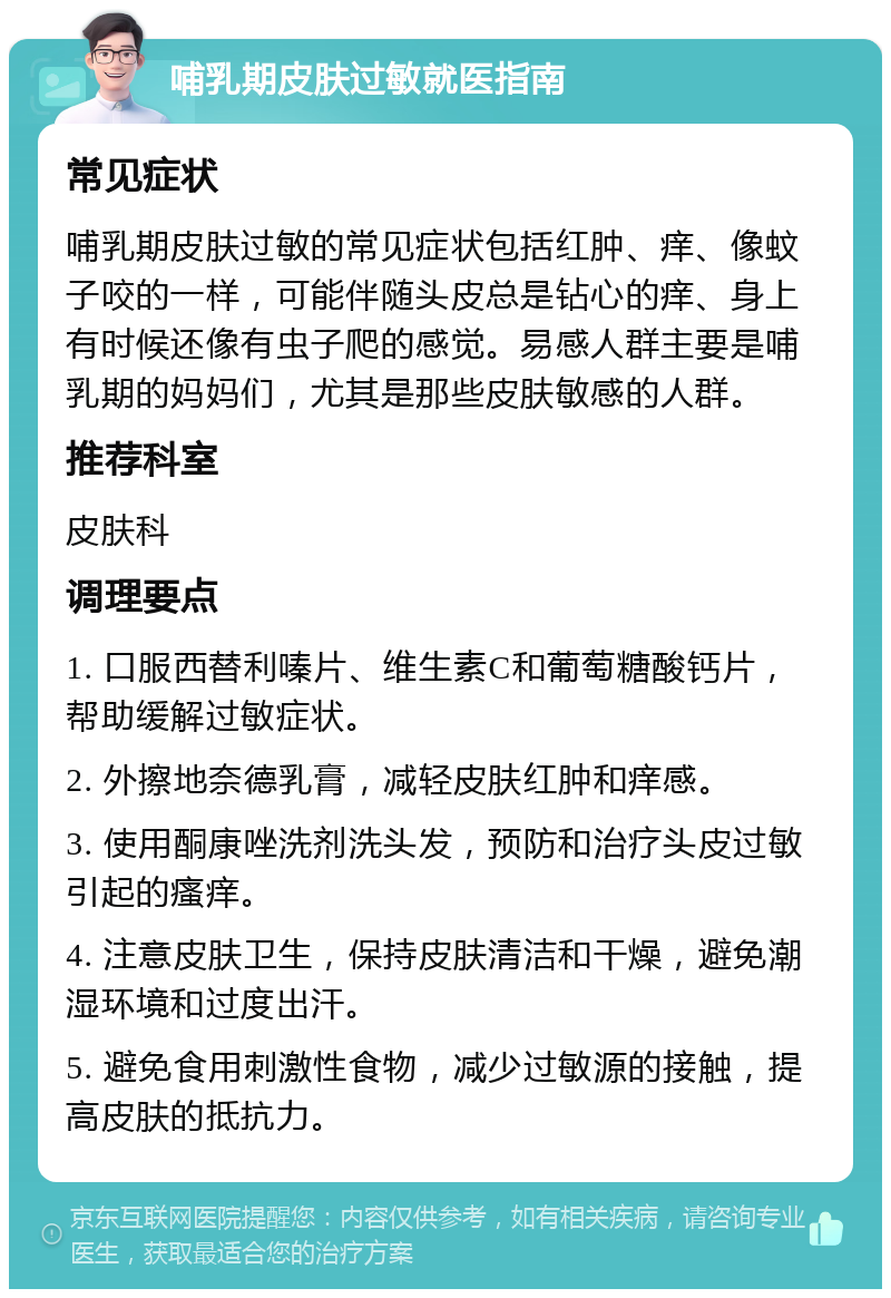 哺乳期皮肤过敏就医指南 常见症状 哺乳期皮肤过敏的常见症状包括红肿、痒、像蚊子咬的一样，可能伴随头皮总是钻心的痒、身上有时候还像有虫子爬的感觉。易感人群主要是哺乳期的妈妈们，尤其是那些皮肤敏感的人群。 推荐科室 皮肤科 调理要点 1. 口服西替利嗪片、维生素C和葡萄糖酸钙片，帮助缓解过敏症状。 2. 外擦地奈德乳膏，减轻皮肤红肿和痒感。 3. 使用酮康唑洗剂洗头发，预防和治疗头皮过敏引起的瘙痒。 4. 注意皮肤卫生，保持皮肤清洁和干燥，避免潮湿环境和过度出汗。 5. 避免食用刺激性食物，减少过敏源的接触，提高皮肤的抵抗力。