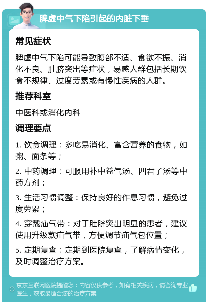 脾虚中气下陷引起的内脏下垂 常见症状 脾虚中气下陷可能导致腹部不适、食欲不振、消化不良、肚脐突出等症状，易感人群包括长期饮食不规律、过度劳累或有慢性疾病的人群。 推荐科室 中医科或消化内科 调理要点 1. 饮食调理：多吃易消化、富含营养的食物，如粥、面条等； 2. 中药调理：可服用补中益气汤、四君子汤等中药方剂； 3. 生活习惯调整：保持良好的作息习惯，避免过度劳累； 4. 穿戴疝气带：对于肚脐突出明显的患者，建议使用升级款疝气带，方便调节疝气包位置； 5. 定期复查：定期到医院复查，了解病情变化，及时调整治疗方案。