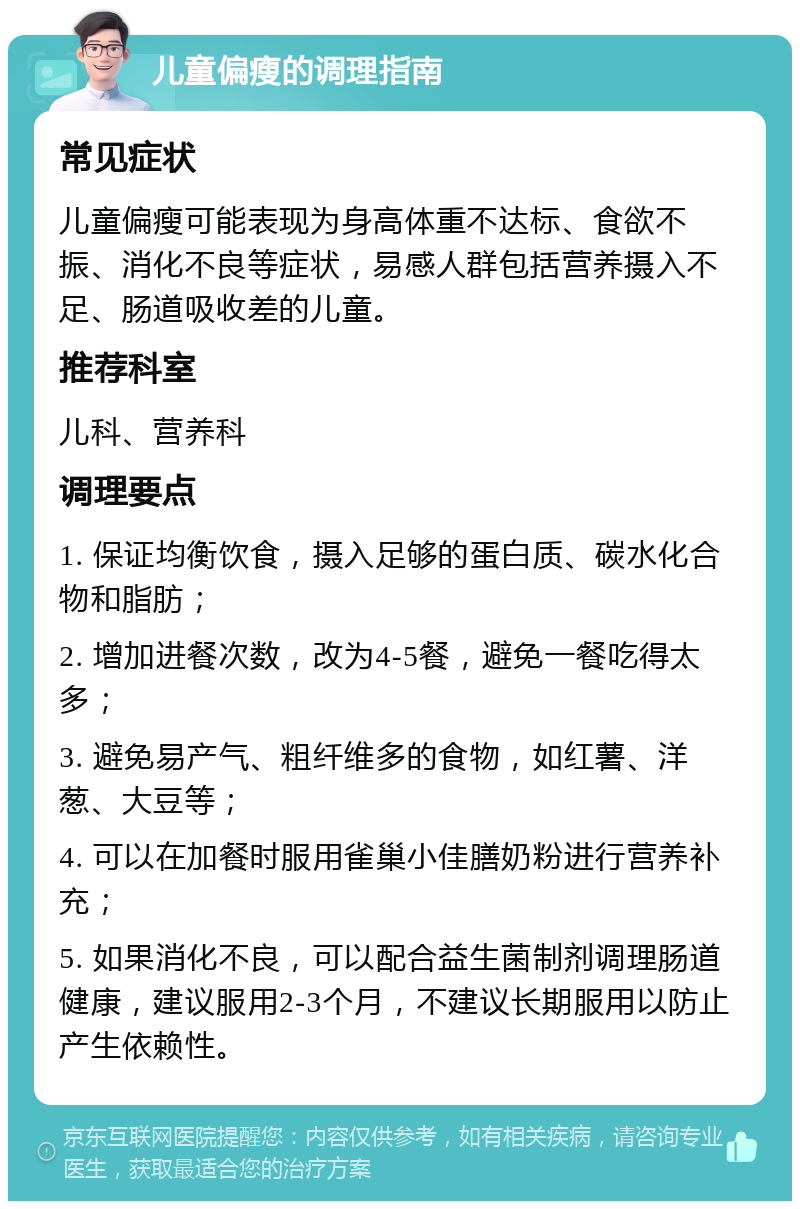 儿童偏瘦的调理指南 常见症状 儿童偏瘦可能表现为身高体重不达标、食欲不振、消化不良等症状，易感人群包括营养摄入不足、肠道吸收差的儿童。 推荐科室 儿科、营养科 调理要点 1. 保证均衡饮食，摄入足够的蛋白质、碳水化合物和脂肪； 2. 增加进餐次数，改为4-5餐，避免一餐吃得太多； 3. 避免易产气、粗纤维多的食物，如红薯、洋葱、大豆等； 4. 可以在加餐时服用雀巢小佳膳奶粉进行营养补充； 5. 如果消化不良，可以配合益生菌制剂调理肠道健康，建议服用2-3个月，不建议长期服用以防止产生依赖性。