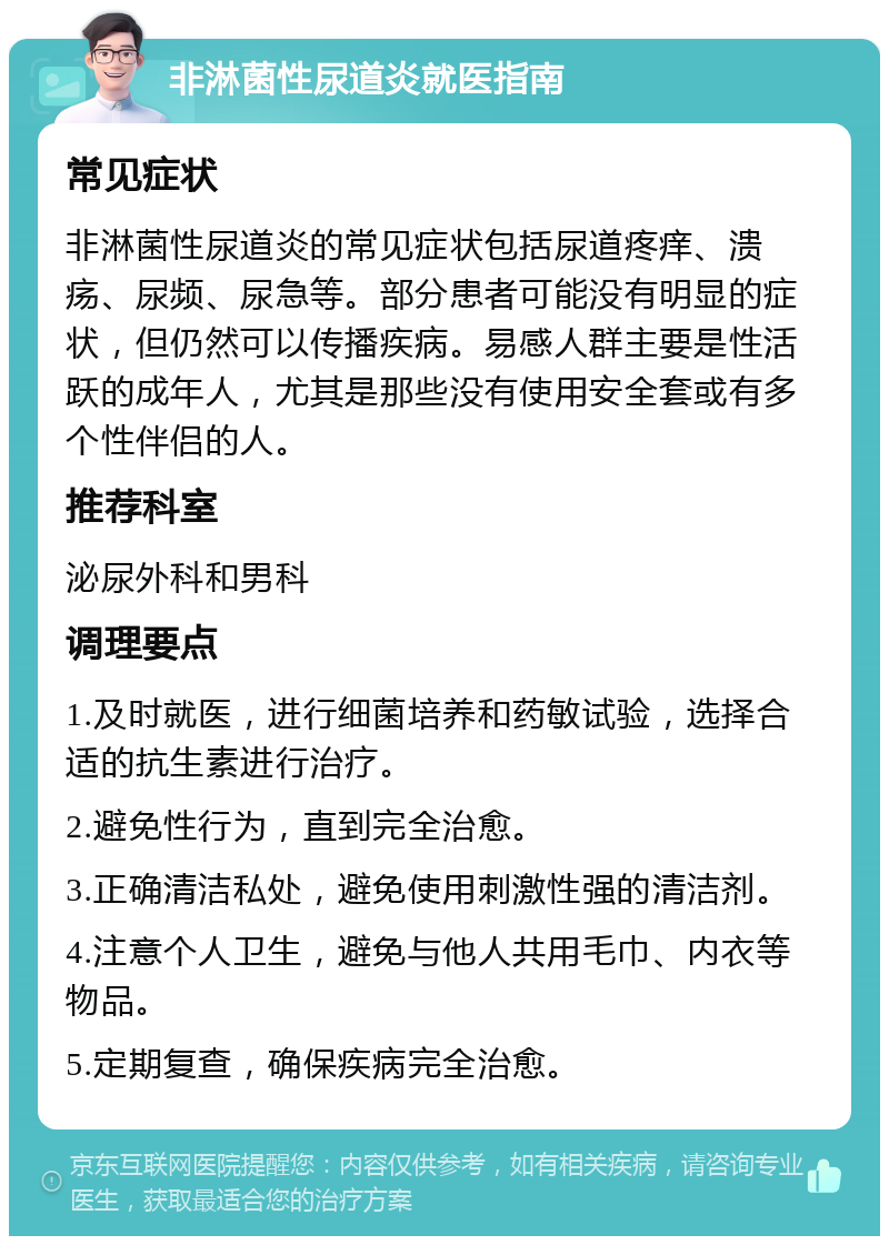 非淋菌性尿道炎就医指南 常见症状 非淋菌性尿道炎的常见症状包括尿道疼痒、溃疡、尿频、尿急等。部分患者可能没有明显的症状，但仍然可以传播疾病。易感人群主要是性活跃的成年人，尤其是那些没有使用安全套或有多个性伴侣的人。 推荐科室 泌尿外科和男科 调理要点 1.及时就医，进行细菌培养和药敏试验，选择合适的抗生素进行治疗。 2.避免性行为，直到完全治愈。 3.正确清洁私处，避免使用刺激性强的清洁剂。 4.注意个人卫生，避免与他人共用毛巾、内衣等物品。 5.定期复查，确保疾病完全治愈。