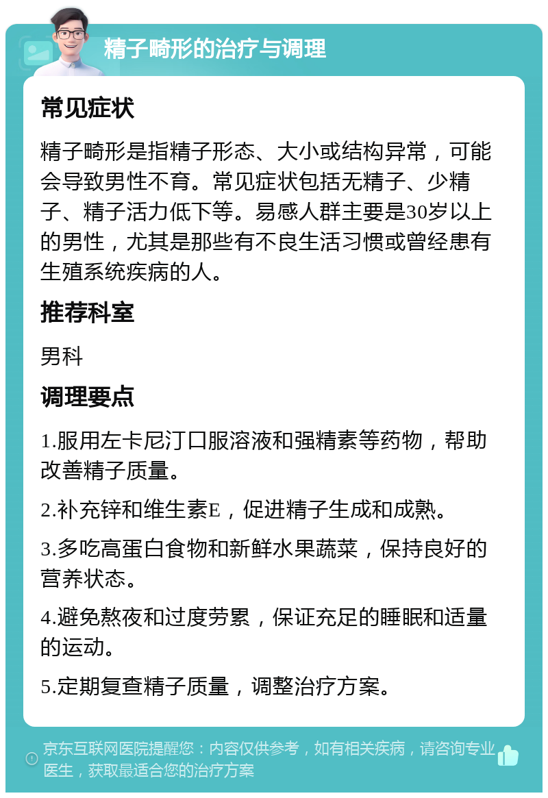 精子畸形的治疗与调理 常见症状 精子畸形是指精子形态、大小或结构异常，可能会导致男性不育。常见症状包括无精子、少精子、精子活力低下等。易感人群主要是30岁以上的男性，尤其是那些有不良生活习惯或曾经患有生殖系统疾病的人。 推荐科室 男科 调理要点 1.服用左卡尼汀口服溶液和强精素等药物，帮助改善精子质量。 2.补充锌和维生素E，促进精子生成和成熟。 3.多吃高蛋白食物和新鲜水果蔬菜，保持良好的营养状态。 4.避免熬夜和过度劳累，保证充足的睡眠和适量的运动。 5.定期复查精子质量，调整治疗方案。