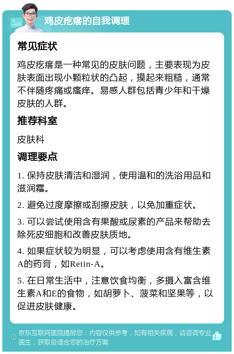 鸡皮疙瘩的自我调理 常见症状 鸡皮疙瘩是一种常见的皮肤问题，主要表现为皮肤表面出现小颗粒状的凸起，摸起来粗糙，通常不伴随疼痛或瘙痒。易感人群包括青少年和干燥皮肤的人群。 推荐科室 皮肤科 调理要点 1. 保持皮肤清洁和湿润，使用温和的洗浴用品和滋润霜。 2. 避免过度摩擦或刮擦皮肤，以免加重症状。 3. 可以尝试使用含有果酸或尿素的产品来帮助去除死皮细胞和改善皮肤质地。 4. 如果症状较为明显，可以考虑使用含有维生素A的药膏，如Retin-A。 5. 在日常生活中，注意饮食均衡，多摄入富含维生素A和E的食物，如胡萝卜、菠菜和坚果等，以促进皮肤健康。