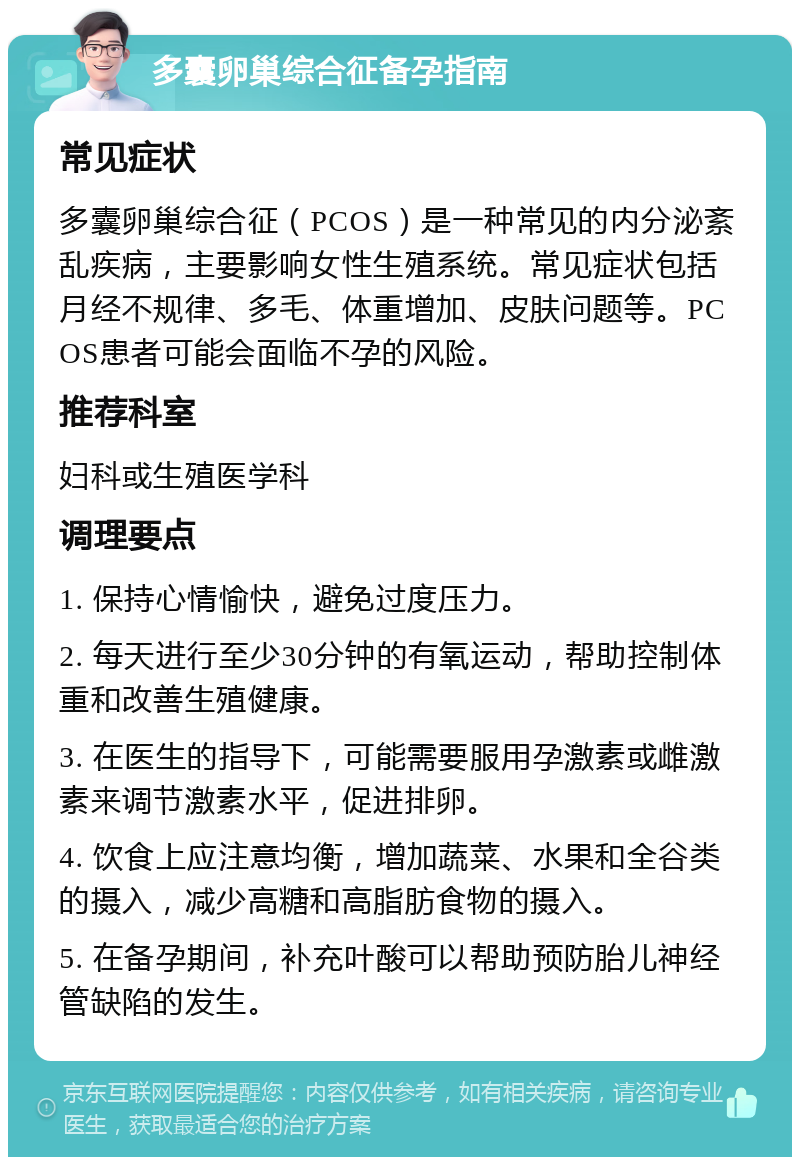 多囊卵巢综合征备孕指南 常见症状 多囊卵巢综合征（PCOS）是一种常见的内分泌紊乱疾病，主要影响女性生殖系统。常见症状包括月经不规律、多毛、体重增加、皮肤问题等。PCOS患者可能会面临不孕的风险。 推荐科室 妇科或生殖医学科 调理要点 1. 保持心情愉快，避免过度压力。 2. 每天进行至少30分钟的有氧运动，帮助控制体重和改善生殖健康。 3. 在医生的指导下，可能需要服用孕激素或雌激素来调节激素水平，促进排卵。 4. 饮食上应注意均衡，增加蔬菜、水果和全谷类的摄入，减少高糖和高脂肪食物的摄入。 5. 在备孕期间，补充叶酸可以帮助预防胎儿神经管缺陷的发生。