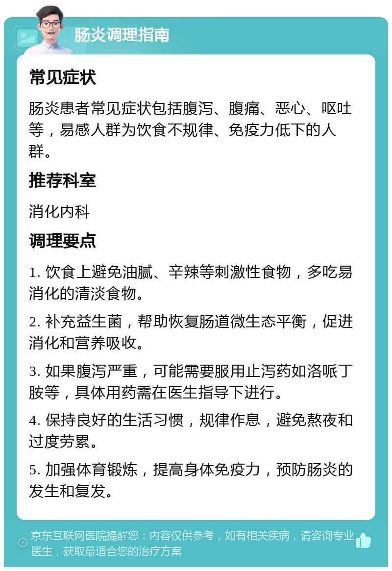 肠炎调理指南 常见症状 肠炎患者常见症状包括腹泻、腹痛、恶心、呕吐等，易感人群为饮食不规律、免疫力低下的人群。 推荐科室 消化内科 调理要点 1. 饮食上避免油腻、辛辣等刺激性食物，多吃易消化的清淡食物。 2. 补充益生菌，帮助恢复肠道微生态平衡，促进消化和营养吸收。 3. 如果腹泻严重，可能需要服用止泻药如洛哌丁胺等，具体用药需在医生指导下进行。 4. 保持良好的生活习惯，规律作息，避免熬夜和过度劳累。 5. 加强体育锻炼，提高身体免疫力，预防肠炎的发生和复发。