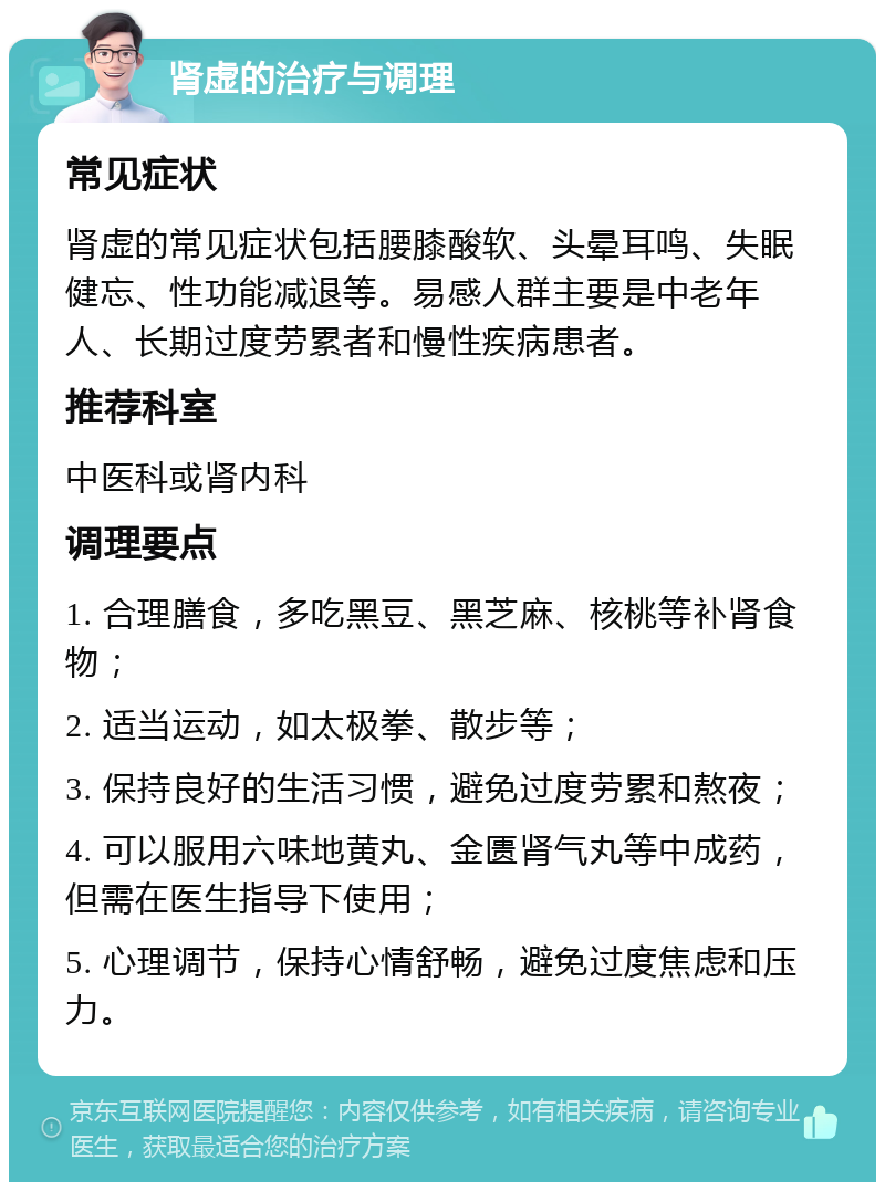 肾虚的治疗与调理 常见症状 肾虚的常见症状包括腰膝酸软、头晕耳鸣、失眠健忘、性功能减退等。易感人群主要是中老年人、长期过度劳累者和慢性疾病患者。 推荐科室 中医科或肾内科 调理要点 1. 合理膳食，多吃黑豆、黑芝麻、核桃等补肾食物； 2. 适当运动，如太极拳、散步等； 3. 保持良好的生活习惯，避免过度劳累和熬夜； 4. 可以服用六味地黄丸、金匮肾气丸等中成药，但需在医生指导下使用； 5. 心理调节，保持心情舒畅，避免过度焦虑和压力。