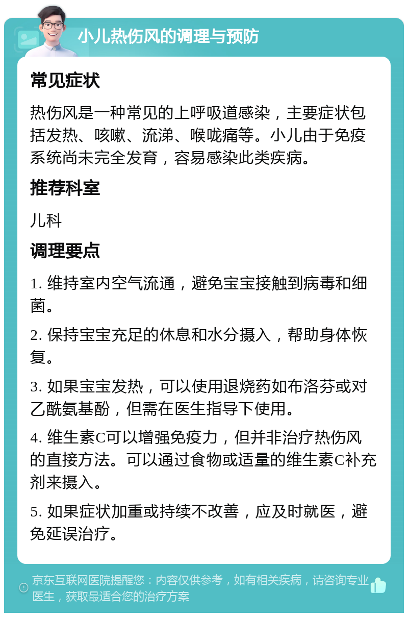 小儿热伤风的调理与预防 常见症状 热伤风是一种常见的上呼吸道感染，主要症状包括发热、咳嗽、流涕、喉咙痛等。小儿由于免疫系统尚未完全发育，容易感染此类疾病。 推荐科室 儿科 调理要点 1. 维持室内空气流通，避免宝宝接触到病毒和细菌。 2. 保持宝宝充足的休息和水分摄入，帮助身体恢复。 3. 如果宝宝发热，可以使用退烧药如布洛芬或对乙酰氨基酚，但需在医生指导下使用。 4. 维生素C可以增强免疫力，但并非治疗热伤风的直接方法。可以通过食物或适量的维生素C补充剂来摄入。 5. 如果症状加重或持续不改善，应及时就医，避免延误治疗。