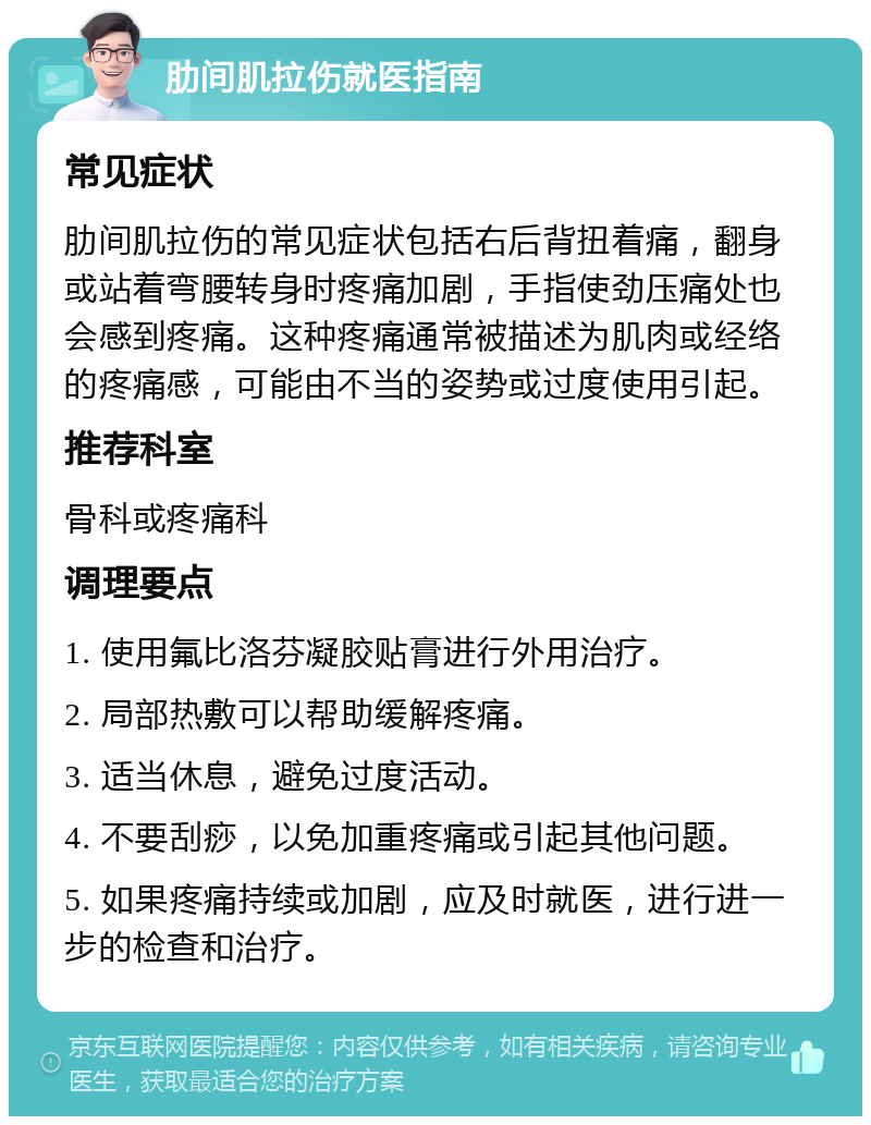 肋间肌拉伤就医指南 常见症状 肋间肌拉伤的常见症状包括右后背扭着痛，翻身或站着弯腰转身时疼痛加剧，手指使劲压痛处也会感到疼痛。这种疼痛通常被描述为肌肉或经络的疼痛感，可能由不当的姿势或过度使用引起。 推荐科室 骨科或疼痛科 调理要点 1. 使用氟比洛芬凝胶贴膏进行外用治疗。 2. 局部热敷可以帮助缓解疼痛。 3. 适当休息，避免过度活动。 4. 不要刮痧，以免加重疼痛或引起其他问题。 5. 如果疼痛持续或加剧，应及时就医，进行进一步的检查和治疗。