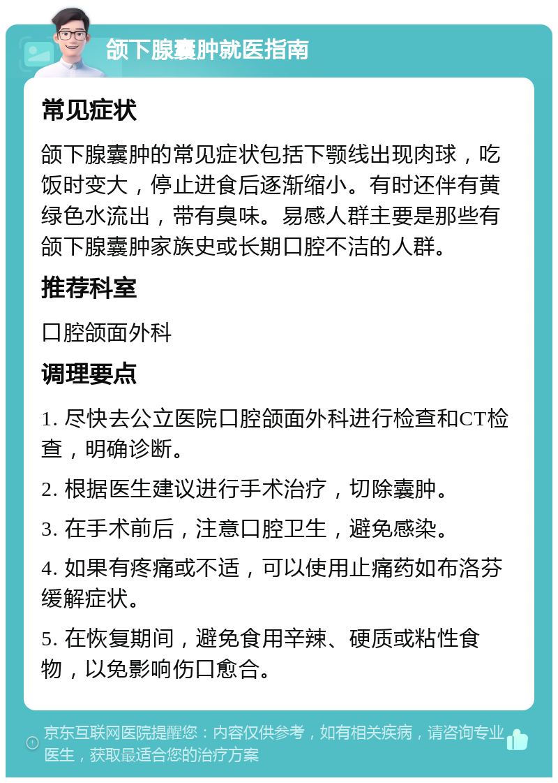 颌下腺囊肿就医指南 常见症状 颌下腺囊肿的常见症状包括下颚线出现肉球，吃饭时变大，停止进食后逐渐缩小。有时还伴有黄绿色水流出，带有臭味。易感人群主要是那些有颌下腺囊肿家族史或长期口腔不洁的人群。 推荐科室 口腔颌面外科 调理要点 1. 尽快去公立医院口腔颌面外科进行检查和CT检查，明确诊断。 2. 根据医生建议进行手术治疗，切除囊肿。 3. 在手术前后，注意口腔卫生，避免感染。 4. 如果有疼痛或不适，可以使用止痛药如布洛芬缓解症状。 5. 在恢复期间，避免食用辛辣、硬质或粘性食物，以免影响伤口愈合。