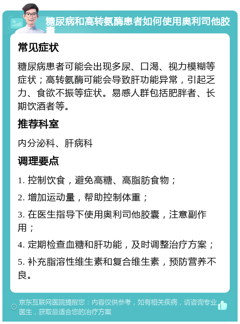 糖尿病和高转氨酶患者如何使用奥利司他胶囊 常见症状 糖尿病患者可能会出现多尿、口渴、视力模糊等症状；高转氨酶可能会导致肝功能异常，引起乏力、食欲不振等症状。易感人群包括肥胖者、长期饮酒者等。 推荐科室 内分泌科、肝病科 调理要点 1. 控制饮食，避免高糖、高脂肪食物； 2. 增加运动量，帮助控制体重； 3. 在医生指导下使用奥利司他胶囊，注意副作用； 4. 定期检查血糖和肝功能，及时调整治疗方案； 5. 补充脂溶性维生素和复合维生素，预防营养不良。