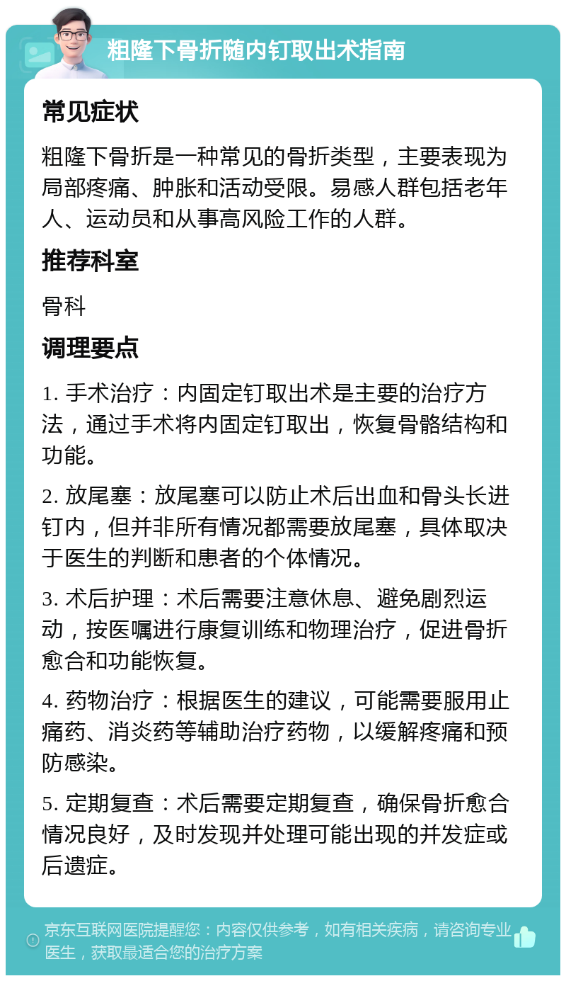 粗隆下骨折随内钉取出术指南 常见症状 粗隆下骨折是一种常见的骨折类型，主要表现为局部疼痛、肿胀和活动受限。易感人群包括老年人、运动员和从事高风险工作的人群。 推荐科室 骨科 调理要点 1. 手术治疗：内固定钉取出术是主要的治疗方法，通过手术将内固定钉取出，恢复骨骼结构和功能。 2. 放尾塞：放尾塞可以防止术后出血和骨头长进钉内，但并非所有情况都需要放尾塞，具体取决于医生的判断和患者的个体情况。 3. 术后护理：术后需要注意休息、避免剧烈运动，按医嘱进行康复训练和物理治疗，促进骨折愈合和功能恢复。 4. 药物治疗：根据医生的建议，可能需要服用止痛药、消炎药等辅助治疗药物，以缓解疼痛和预防感染。 5. 定期复查：术后需要定期复查，确保骨折愈合情况良好，及时发现并处理可能出现的并发症或后遗症。