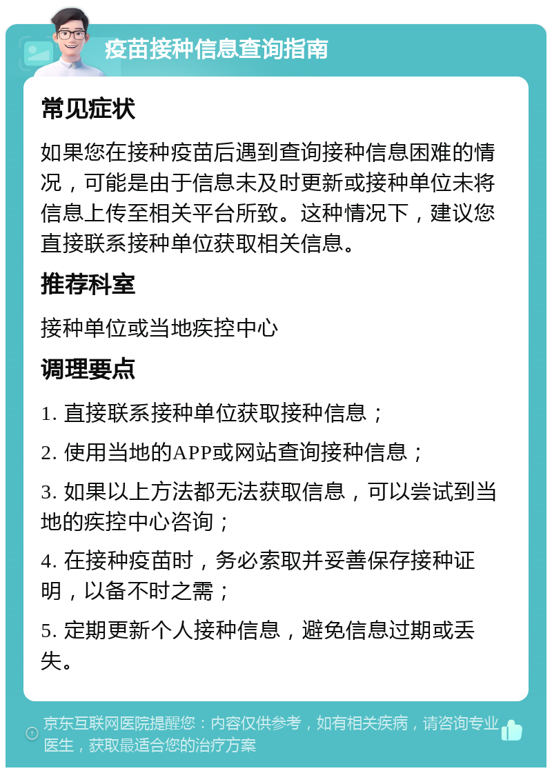 疫苗接种信息查询指南 常见症状 如果您在接种疫苗后遇到查询接种信息困难的情况，可能是由于信息未及时更新或接种单位未将信息上传至相关平台所致。这种情况下，建议您直接联系接种单位获取相关信息。 推荐科室 接种单位或当地疾控中心 调理要点 1. 直接联系接种单位获取接种信息； 2. 使用当地的APP或网站查询接种信息； 3. 如果以上方法都无法获取信息，可以尝试到当地的疾控中心咨询； 4. 在接种疫苗时，务必索取并妥善保存接种证明，以备不时之需； 5. 定期更新个人接种信息，避免信息过期或丢失。