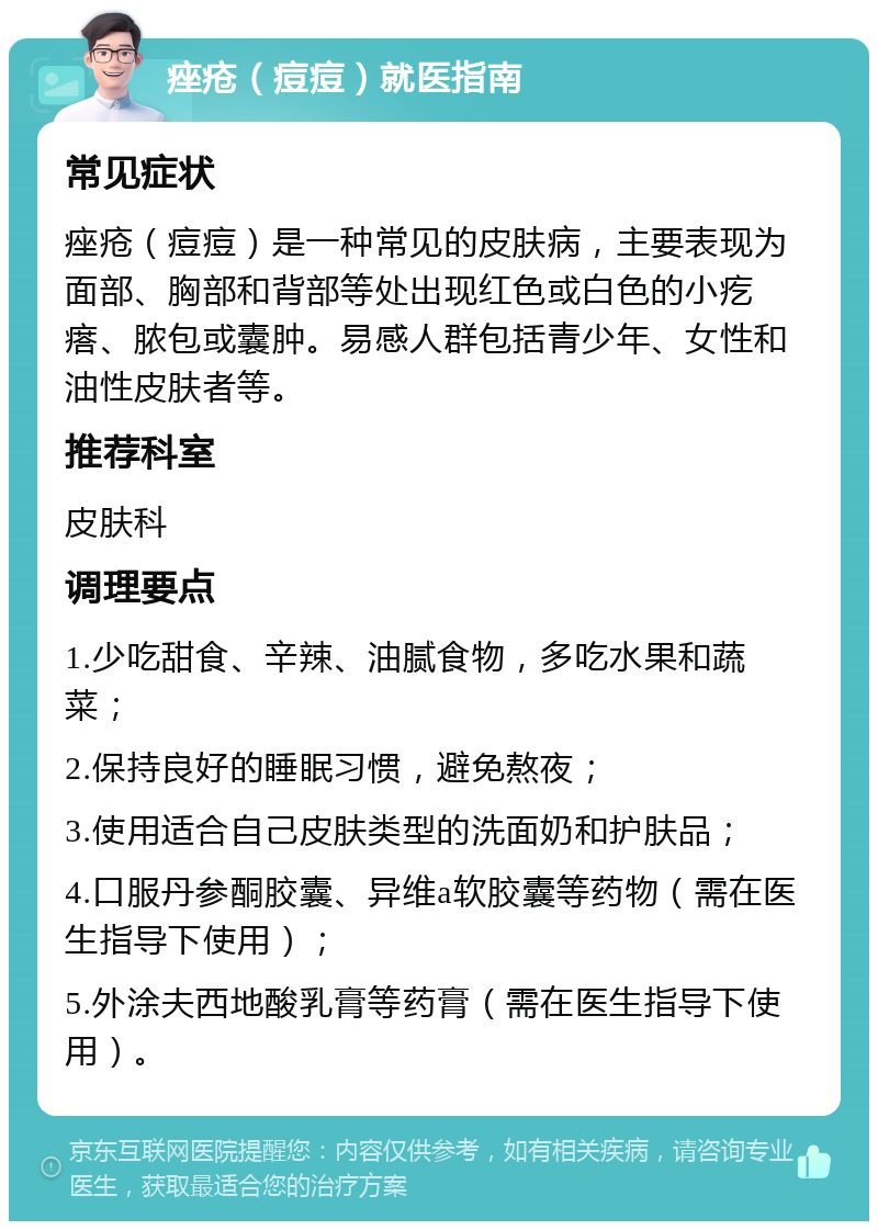 痤疮（痘痘）就医指南 常见症状 痤疮（痘痘）是一种常见的皮肤病，主要表现为面部、胸部和背部等处出现红色或白色的小疙瘩、脓包或囊肿。易感人群包括青少年、女性和油性皮肤者等。 推荐科室 皮肤科 调理要点 1.少吃甜食、辛辣、油腻食物，多吃水果和蔬菜； 2.保持良好的睡眠习惯，避免熬夜； 3.使用适合自己皮肤类型的洗面奶和护肤品； 4.口服丹参酮胶囊、异维a软胶囊等药物（需在医生指导下使用）； 5.外涂夫西地酸乳膏等药膏（需在医生指导下使用）。