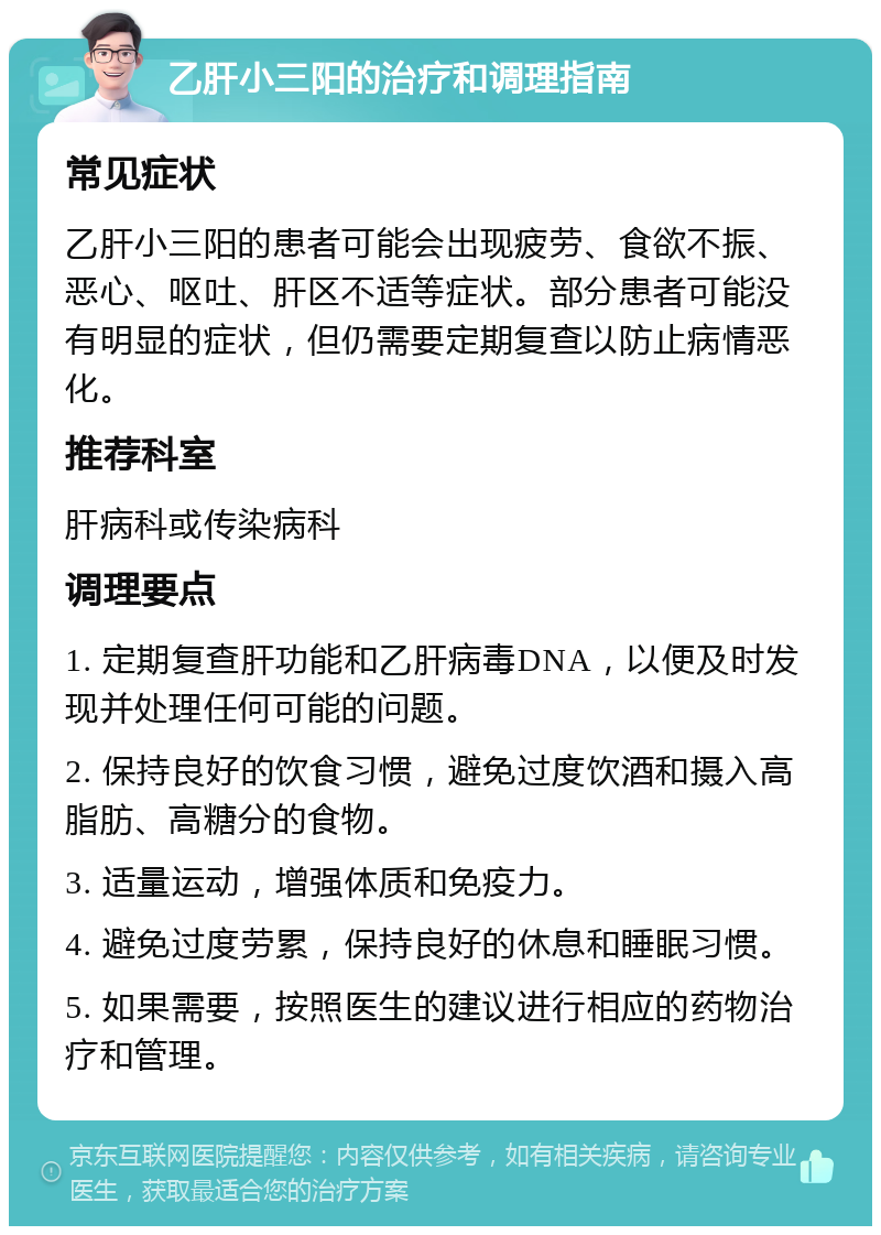 乙肝小三阳的治疗和调理指南 常见症状 乙肝小三阳的患者可能会出现疲劳、食欲不振、恶心、呕吐、肝区不适等症状。部分患者可能没有明显的症状，但仍需要定期复查以防止病情恶化。 推荐科室 肝病科或传染病科 调理要点 1. 定期复查肝功能和乙肝病毒DNA，以便及时发现并处理任何可能的问题。 2. 保持良好的饮食习惯，避免过度饮酒和摄入高脂肪、高糖分的食物。 3. 适量运动，增强体质和免疫力。 4. 避免过度劳累，保持良好的休息和睡眠习惯。 5. 如果需要，按照医生的建议进行相应的药物治疗和管理。