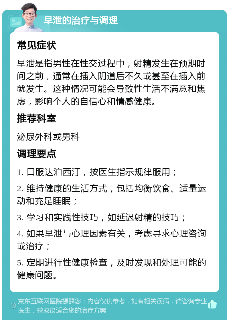 早泄的治疗与调理 常见症状 早泄是指男性在性交过程中，射精发生在预期时间之前，通常在插入阴道后不久或甚至在插入前就发生。这种情况可能会导致性生活不满意和焦虑，影响个人的自信心和情感健康。 推荐科室 泌尿外科或男科 调理要点 1. 口服达泊西汀，按医生指示规律服用； 2. 维持健康的生活方式，包括均衡饮食、适量运动和充足睡眠； 3. 学习和实践性技巧，如延迟射精的技巧； 4. 如果早泄与心理因素有关，考虑寻求心理咨询或治疗； 5. 定期进行性健康检查，及时发现和处理可能的健康问题。