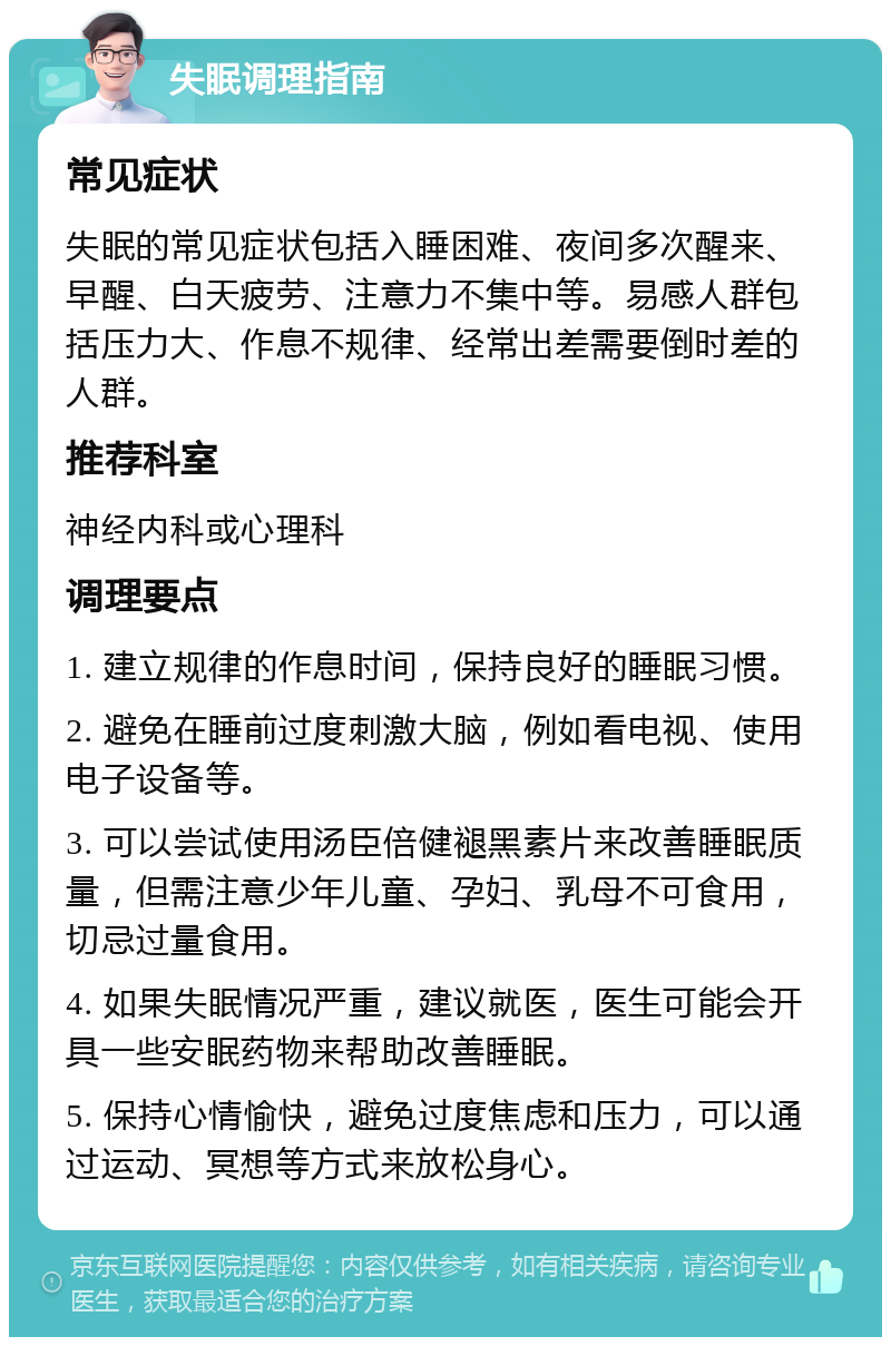 失眠调理指南 常见症状 失眠的常见症状包括入睡困难、夜间多次醒来、早醒、白天疲劳、注意力不集中等。易感人群包括压力大、作息不规律、经常出差需要倒时差的人群。 推荐科室 神经内科或心理科 调理要点 1. 建立规律的作息时间，保持良好的睡眠习惯。 2. 避免在睡前过度刺激大脑，例如看电视、使用电子设备等。 3. 可以尝试使用汤臣倍健褪黑素片来改善睡眠质量，但需注意少年儿童、孕妇、乳母不可食用，切忌过量食用。 4. 如果失眠情况严重，建议就医，医生可能会开具一些安眠药物来帮助改善睡眠。 5. 保持心情愉快，避免过度焦虑和压力，可以通过运动、冥想等方式来放松身心。