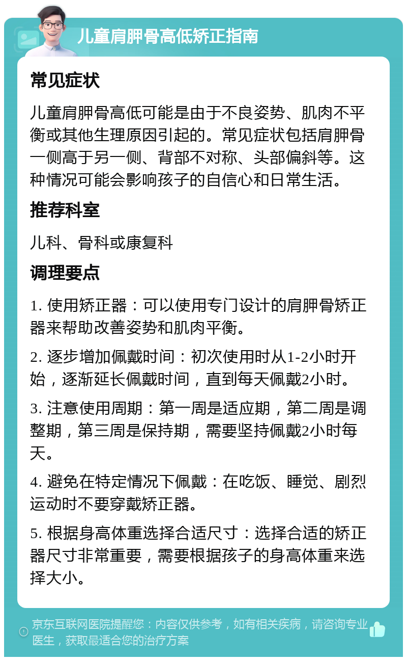 儿童肩胛骨高低矫正指南 常见症状 儿童肩胛骨高低可能是由于不良姿势、肌肉不平衡或其他生理原因引起的。常见症状包括肩胛骨一侧高于另一侧、背部不对称、头部偏斜等。这种情况可能会影响孩子的自信心和日常生活。 推荐科室 儿科、骨科或康复科 调理要点 1. 使用矫正器：可以使用专门设计的肩胛骨矫正器来帮助改善姿势和肌肉平衡。 2. 逐步增加佩戴时间：初次使用时从1-2小时开始，逐渐延长佩戴时间，直到每天佩戴2小时。 3. 注意使用周期：第一周是适应期，第二周是调整期，第三周是保持期，需要坚持佩戴2小时每天。 4. 避免在特定情况下佩戴：在吃饭、睡觉、剧烈运动时不要穿戴矫正器。 5. 根据身高体重选择合适尺寸：选择合适的矫正器尺寸非常重要，需要根据孩子的身高体重来选择大小。