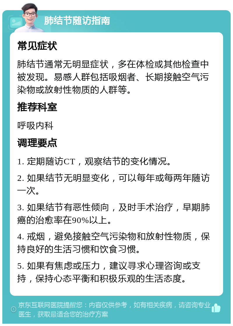 肺结节随访指南 常见症状 肺结节通常无明显症状，多在体检或其他检查中被发现。易感人群包括吸烟者、长期接触空气污染物或放射性物质的人群等。 推荐科室 呼吸内科 调理要点 1. 定期随访CT，观察结节的变化情况。 2. 如果结节无明显变化，可以每年或每两年随访一次。 3. 如果结节有恶性倾向，及时手术治疗，早期肺癌的治愈率在90%以上。 4. 戒烟，避免接触空气污染物和放射性物质，保持良好的生活习惯和饮食习惯。 5. 如果有焦虑或压力，建议寻求心理咨询或支持，保持心态平衡和积极乐观的生活态度。