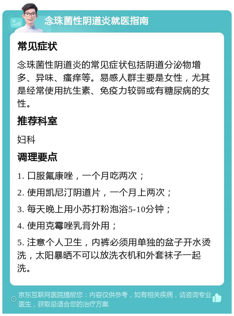 念珠菌性阴道炎就医指南 常见症状 念珠菌性阴道炎的常见症状包括阴道分泌物增多、异味、瘙痒等。易感人群主要是女性，尤其是经常使用抗生素、免疫力较弱或有糖尿病的女性。 推荐科室 妇科 调理要点 1. 口服氟康唑，一个月吃两次； 2. 使用凯尼汀阴道片，一个月上两次； 3. 每天晚上用小苏打粉泡浴5-10分钟； 4. 使用克霉唑乳膏外用； 5. 注意个人卫生，内裤必须用单独的盆子开水烫洗，太阳暴晒不可以放洗衣机和外套袜子一起洗。