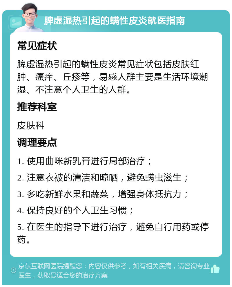 脾虚湿热引起的螨性皮炎就医指南 常见症状 脾虚湿热引起的螨性皮炎常见症状包括皮肤红肿、瘙痒、丘疹等，易感人群主要是生活环境潮湿、不注意个人卫生的人群。 推荐科室 皮肤科 调理要点 1. 使用曲咪新乳膏进行局部治疗； 2. 注意衣被的清洁和晾晒，避免螨虫滋生； 3. 多吃新鲜水果和蔬菜，增强身体抵抗力； 4. 保持良好的个人卫生习惯； 5. 在医生的指导下进行治疗，避免自行用药或停药。