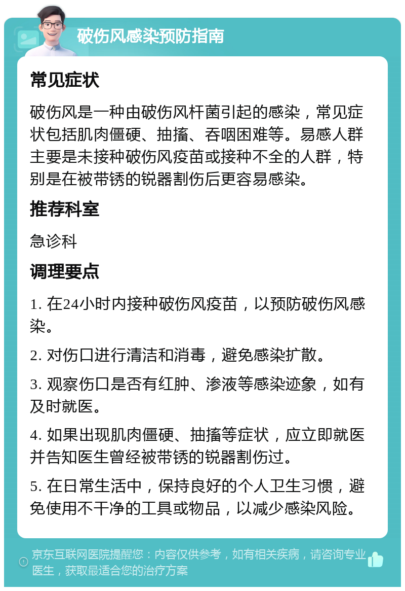 破伤风感染预防指南 常见症状 破伤风是一种由破伤风杆菌引起的感染，常见症状包括肌肉僵硬、抽搐、吞咽困难等。易感人群主要是未接种破伤风疫苗或接种不全的人群，特别是在被带锈的锐器割伤后更容易感染。 推荐科室 急诊科 调理要点 1. 在24小时内接种破伤风疫苗，以预防破伤风感染。 2. 对伤口进行清洁和消毒，避免感染扩散。 3. 观察伤口是否有红肿、渗液等感染迹象，如有及时就医。 4. 如果出现肌肉僵硬、抽搐等症状，应立即就医并告知医生曾经被带锈的锐器割伤过。 5. 在日常生活中，保持良好的个人卫生习惯，避免使用不干净的工具或物品，以减少感染风险。