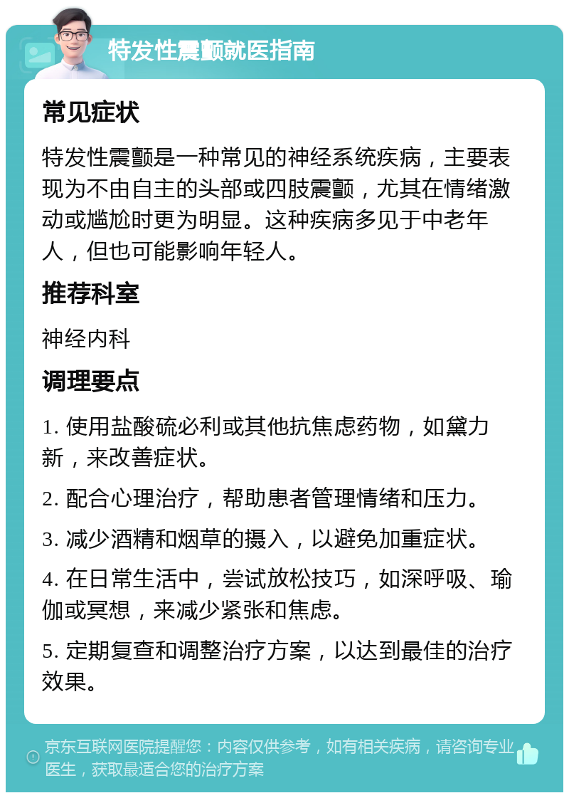 特发性震颤就医指南 常见症状 特发性震颤是一种常见的神经系统疾病，主要表现为不由自主的头部或四肢震颤，尤其在情绪激动或尴尬时更为明显。这种疾病多见于中老年人，但也可能影响年轻人。 推荐科室 神经内科 调理要点 1. 使用盐酸硫必利或其他抗焦虑药物，如黛力新，来改善症状。 2. 配合心理治疗，帮助患者管理情绪和压力。 3. 减少酒精和烟草的摄入，以避免加重症状。 4. 在日常生活中，尝试放松技巧，如深呼吸、瑜伽或冥想，来减少紧张和焦虑。 5. 定期复查和调整治疗方案，以达到最佳的治疗效果。