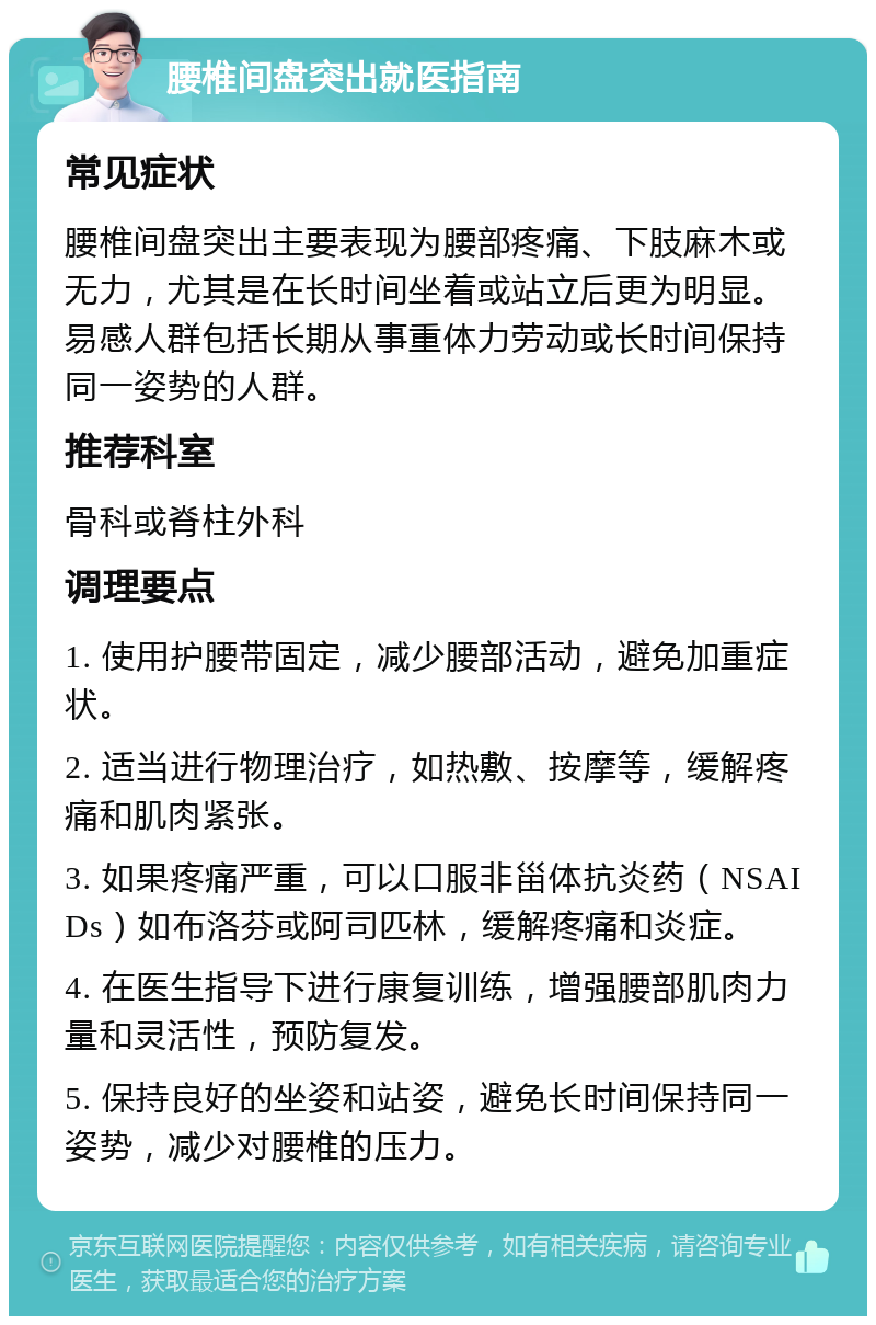 腰椎间盘突出就医指南 常见症状 腰椎间盘突出主要表现为腰部疼痛、下肢麻木或无力，尤其是在长时间坐着或站立后更为明显。易感人群包括长期从事重体力劳动或长时间保持同一姿势的人群。 推荐科室 骨科或脊柱外科 调理要点 1. 使用护腰带固定，减少腰部活动，避免加重症状。 2. 适当进行物理治疗，如热敷、按摩等，缓解疼痛和肌肉紧张。 3. 如果疼痛严重，可以口服非甾体抗炎药（NSAIDs）如布洛芬或阿司匹林，缓解疼痛和炎症。 4. 在医生指导下进行康复训练，增强腰部肌肉力量和灵活性，预防复发。 5. 保持良好的坐姿和站姿，避免长时间保持同一姿势，减少对腰椎的压力。