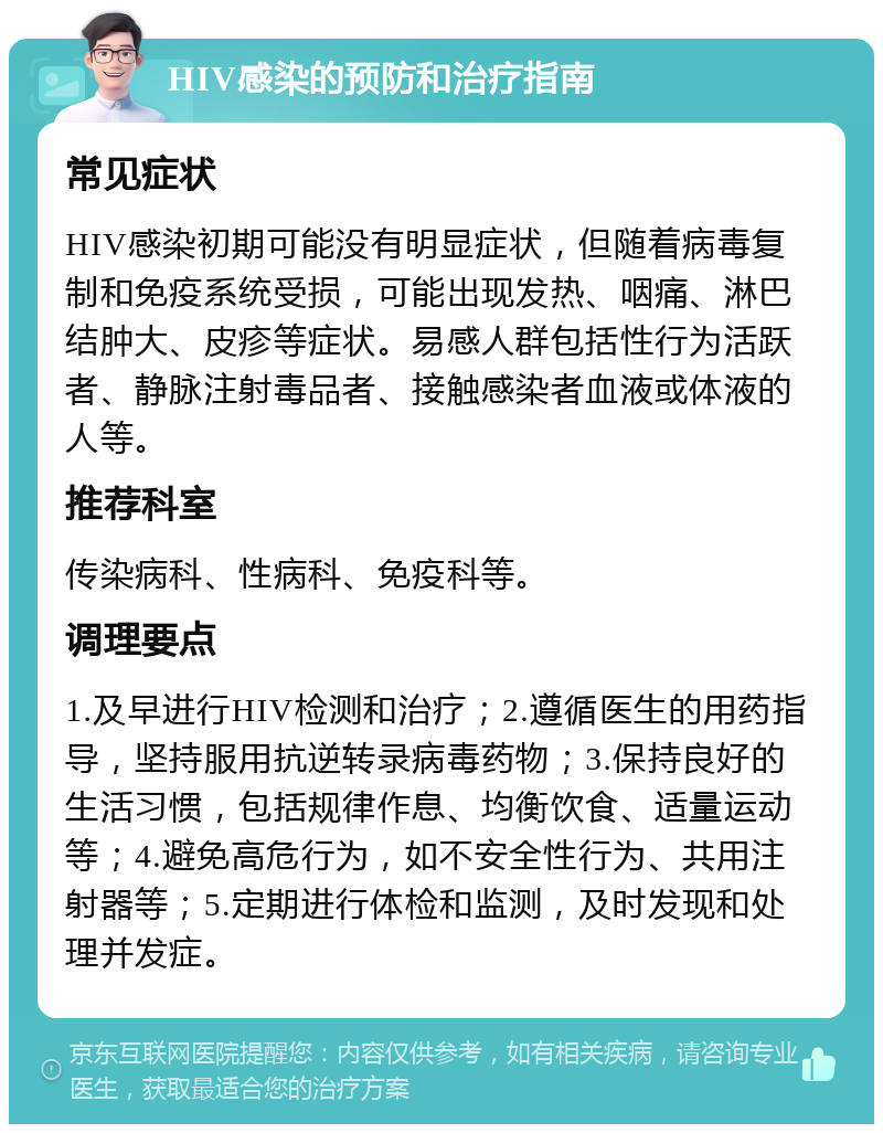 HIV感染的预防和治疗指南 常见症状 HIV感染初期可能没有明显症状，但随着病毒复制和免疫系统受损，可能出现发热、咽痛、淋巴结肿大、皮疹等症状。易感人群包括性行为活跃者、静脉注射毒品者、接触感染者血液或体液的人等。 推荐科室 传染病科、性病科、免疫科等。 调理要点 1.及早进行HIV检测和治疗；2.遵循医生的用药指导，坚持服用抗逆转录病毒药物；3.保持良好的生活习惯，包括规律作息、均衡饮食、适量运动等；4.避免高危行为，如不安全性行为、共用注射器等；5.定期进行体检和监测，及时发现和处理并发症。