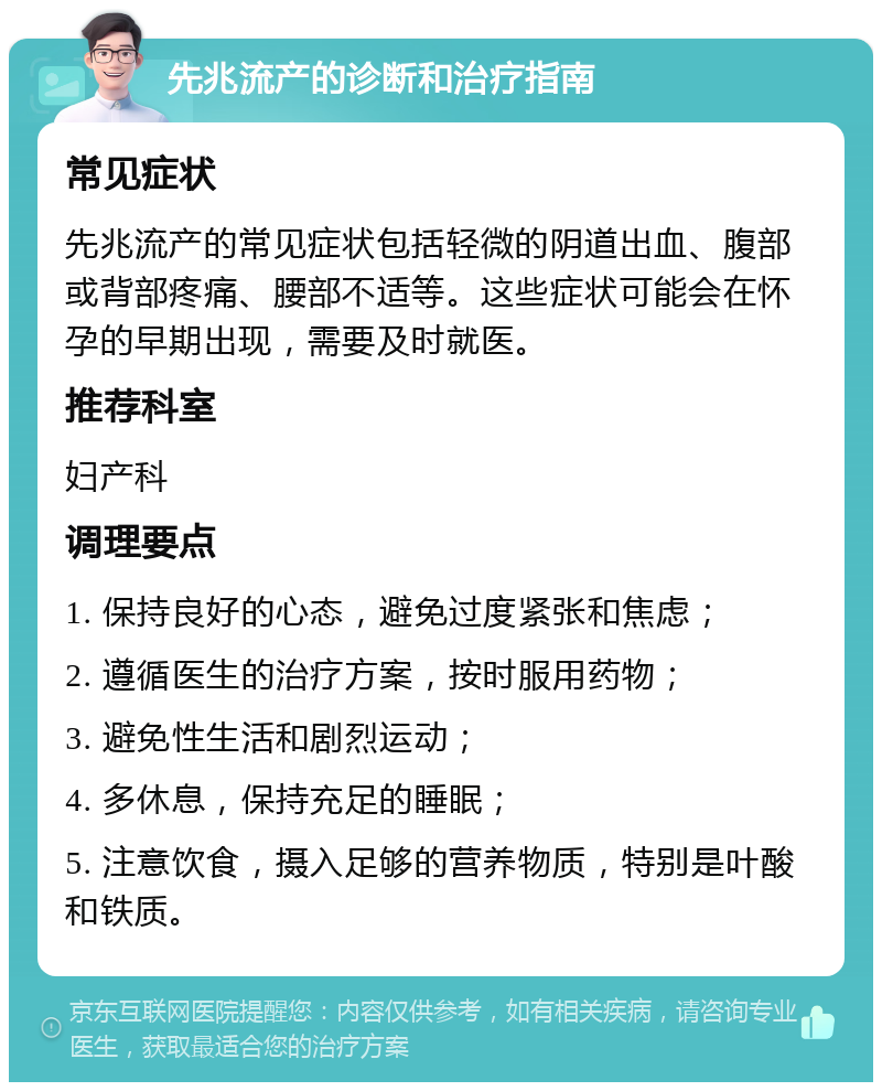 先兆流产的诊断和治疗指南 常见症状 先兆流产的常见症状包括轻微的阴道出血、腹部或背部疼痛、腰部不适等。这些症状可能会在怀孕的早期出现，需要及时就医。 推荐科室 妇产科 调理要点 1. 保持良好的心态，避免过度紧张和焦虑； 2. 遵循医生的治疗方案，按时服用药物； 3. 避免性生活和剧烈运动； 4. 多休息，保持充足的睡眠； 5. 注意饮食，摄入足够的营养物质，特别是叶酸和铁质。