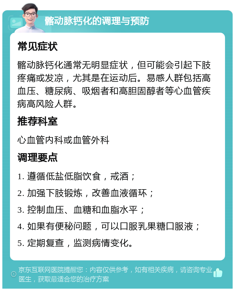 髂动脉钙化的调理与预防 常见症状 髂动脉钙化通常无明显症状，但可能会引起下肢疼痛或发凉，尤其是在运动后。易感人群包括高血压、糖尿病、吸烟者和高胆固醇者等心血管疾病高风险人群。 推荐科室 心血管内科或血管外科 调理要点 1. 遵循低盐低脂饮食，戒酒； 2. 加强下肢锻炼，改善血液循环； 3. 控制血压、血糖和血脂水平； 4. 如果有便秘问题，可以口服乳果糖口服液； 5. 定期复查，监测病情变化。