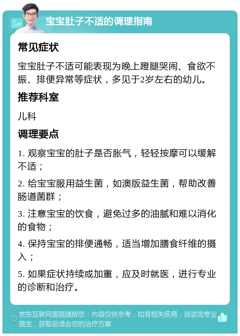 宝宝肚子不适的调理指南 常见症状 宝宝肚子不适可能表现为晚上蹬腿哭闹、食欲不振、排便异常等症状，多见于2岁左右的幼儿。 推荐科室 儿科 调理要点 1. 观察宝宝的肚子是否胀气，轻轻按摩可以缓解不适； 2. 给宝宝服用益生菌，如澳版益生菌，帮助改善肠道菌群； 3. 注意宝宝的饮食，避免过多的油腻和难以消化的食物； 4. 保持宝宝的排便通畅，适当增加膳食纤维的摄入； 5. 如果症状持续或加重，应及时就医，进行专业的诊断和治疗。