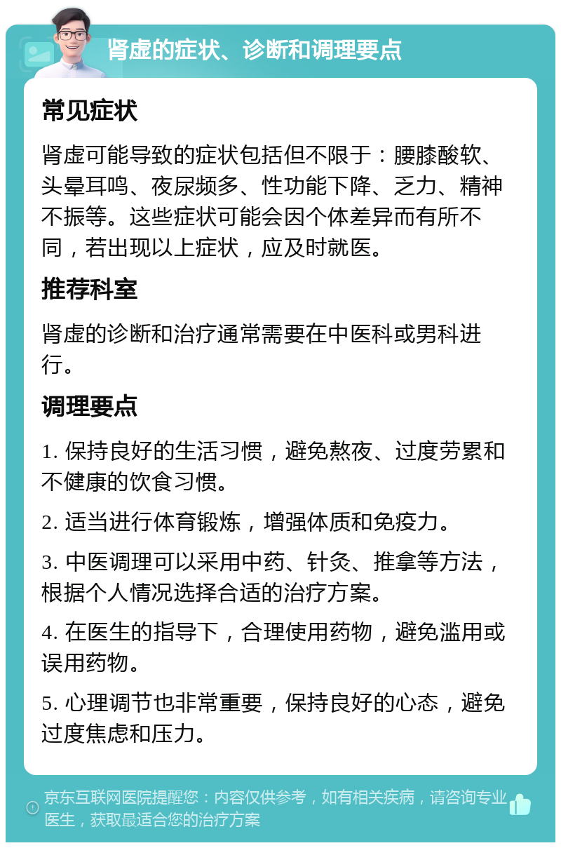 肾虚的症状、诊断和调理要点 常见症状 肾虚可能导致的症状包括但不限于：腰膝酸软、头晕耳鸣、夜尿频多、性功能下降、乏力、精神不振等。这些症状可能会因个体差异而有所不同，若出现以上症状，应及时就医。 推荐科室 肾虚的诊断和治疗通常需要在中医科或男科进行。 调理要点 1. 保持良好的生活习惯，避免熬夜、过度劳累和不健康的饮食习惯。 2. 适当进行体育锻炼，增强体质和免疫力。 3. 中医调理可以采用中药、针灸、推拿等方法，根据个人情况选择合适的治疗方案。 4. 在医生的指导下，合理使用药物，避免滥用或误用药物。 5. 心理调节也非常重要，保持良好的心态，避免过度焦虑和压力。