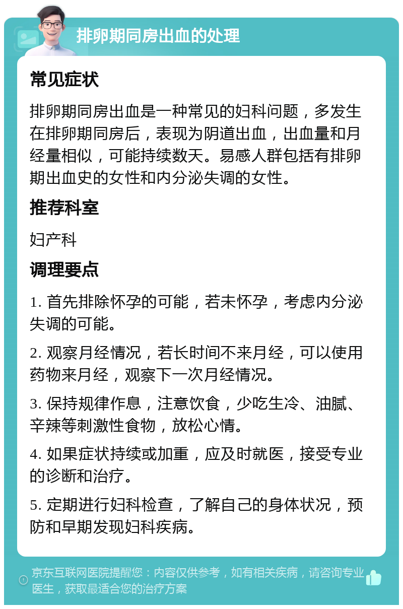 排卵期同房出血的处理 常见症状 排卵期同房出血是一种常见的妇科问题，多发生在排卵期同房后，表现为阴道出血，出血量和月经量相似，可能持续数天。易感人群包括有排卵期出血史的女性和内分泌失调的女性。 推荐科室 妇产科 调理要点 1. 首先排除怀孕的可能，若未怀孕，考虑内分泌失调的可能。 2. 观察月经情况，若长时间不来月经，可以使用药物来月经，观察下一次月经情况。 3. 保持规律作息，注意饮食，少吃生冷、油腻、辛辣等刺激性食物，放松心情。 4. 如果症状持续或加重，应及时就医，接受专业的诊断和治疗。 5. 定期进行妇科检查，了解自己的身体状况，预防和早期发现妇科疾病。