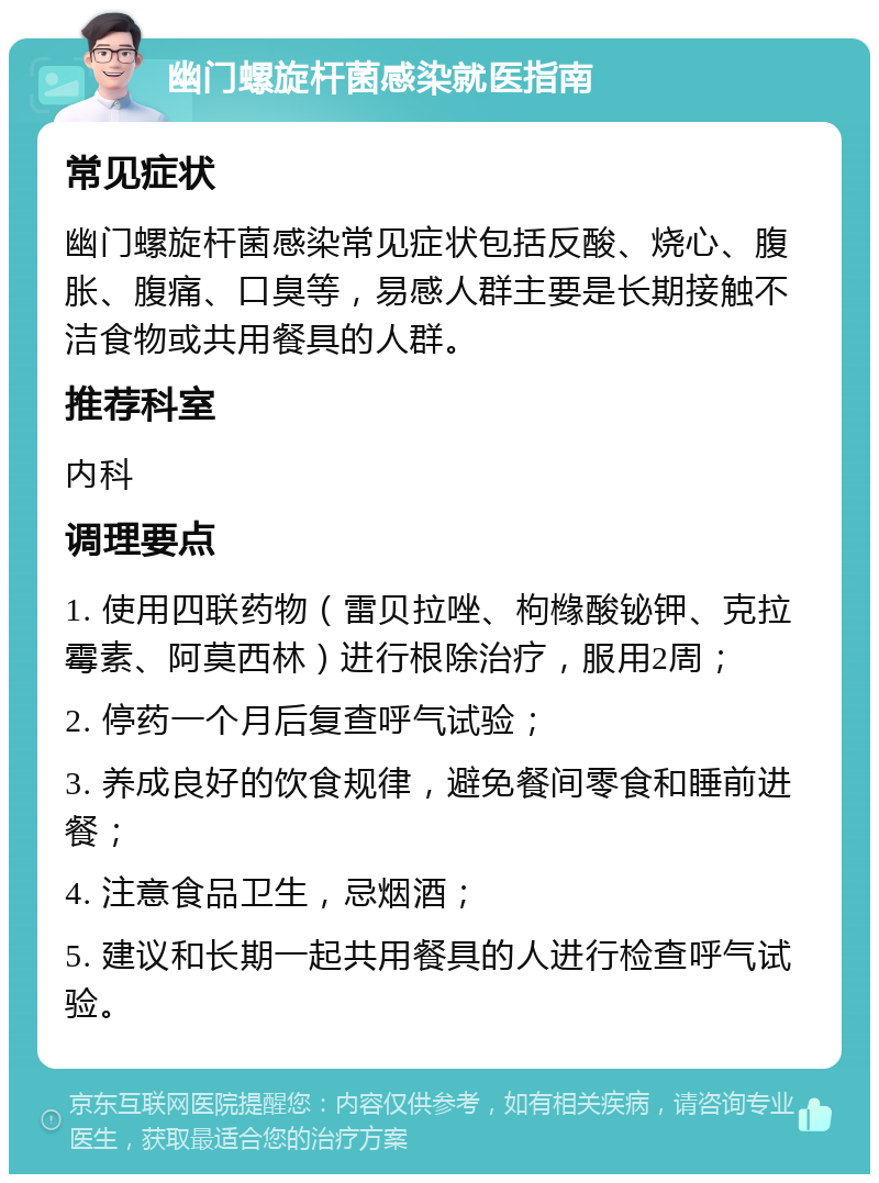 幽门螺旋杆菌感染就医指南 常见症状 幽门螺旋杆菌感染常见症状包括反酸、烧心、腹胀、腹痛、口臭等，易感人群主要是长期接触不洁食物或共用餐具的人群。 推荐科室 内科 调理要点 1. 使用四联药物（雷贝拉唑、枸橼酸铋钾、克拉霉素、阿莫西林）进行根除治疗，服用2周； 2. 停药一个月后复查呼气试验； 3. 养成良好的饮食规律，避免餐间零食和睡前进餐； 4. 注意食品卫生，忌烟酒； 5. 建议和长期一起共用餐具的人进行检查呼气试验。