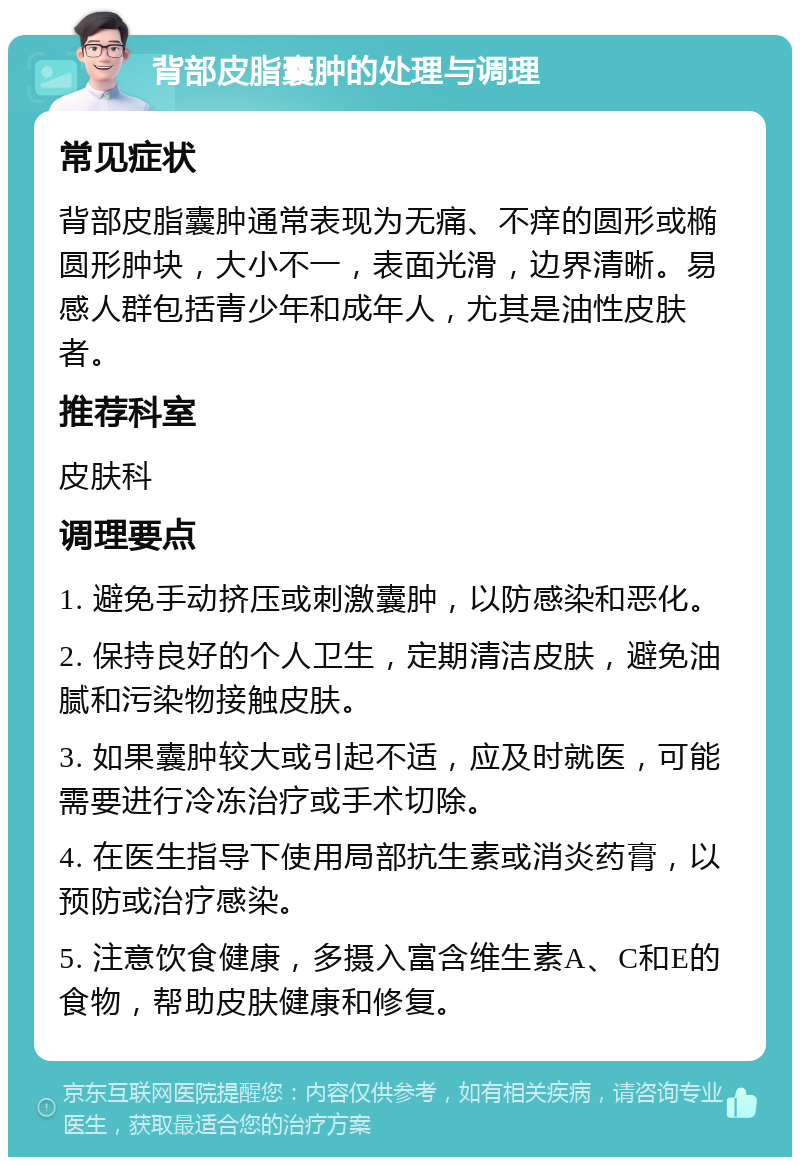 背部皮脂囊肿的处理与调理 常见症状 背部皮脂囊肿通常表现为无痛、不痒的圆形或椭圆形肿块，大小不一，表面光滑，边界清晰。易感人群包括青少年和成年人，尤其是油性皮肤者。 推荐科室 皮肤科 调理要点 1. 避免手动挤压或刺激囊肿，以防感染和恶化。 2. 保持良好的个人卫生，定期清洁皮肤，避免油腻和污染物接触皮肤。 3. 如果囊肿较大或引起不适，应及时就医，可能需要进行冷冻治疗或手术切除。 4. 在医生指导下使用局部抗生素或消炎药膏，以预防或治疗感染。 5. 注意饮食健康，多摄入富含维生素A、C和E的食物，帮助皮肤健康和修复。