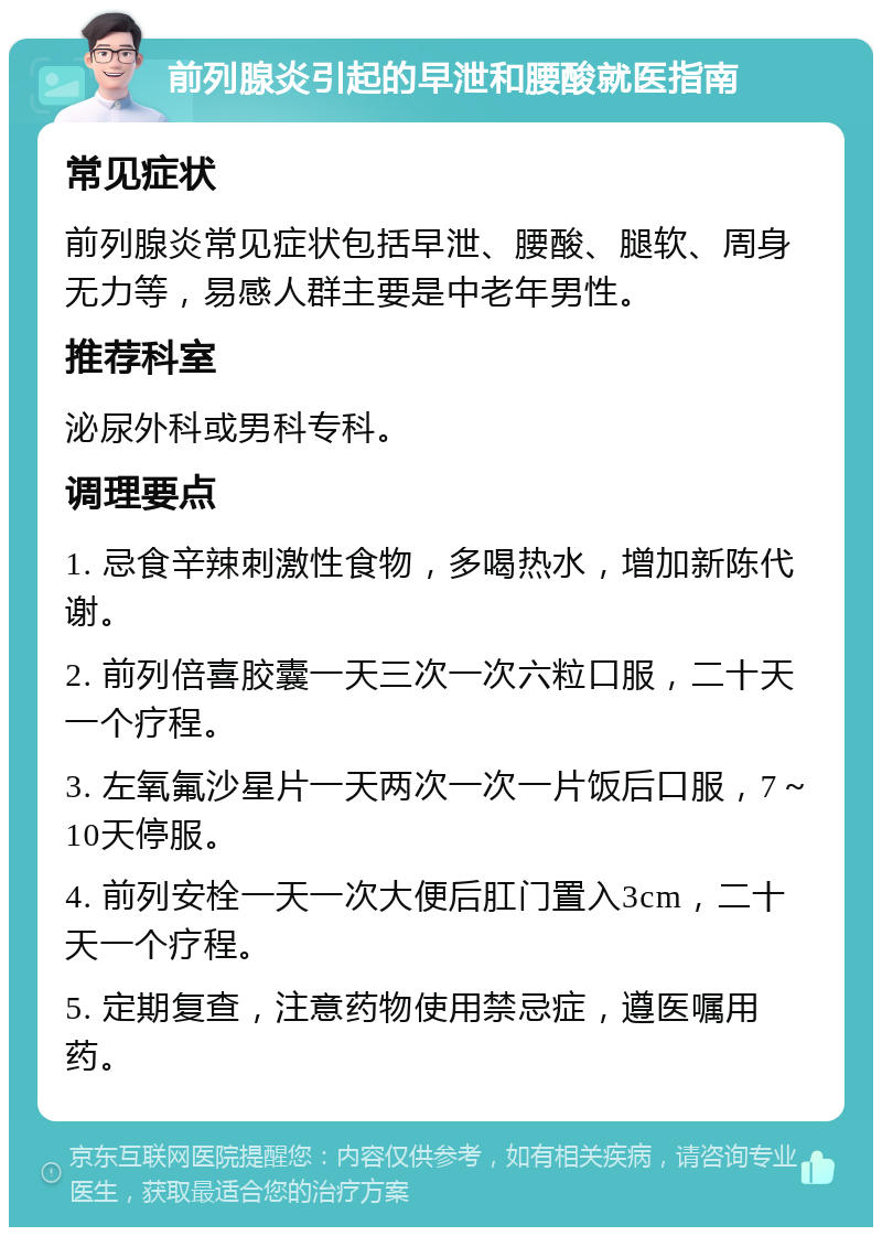 前列腺炎引起的早泄和腰酸就医指南 常见症状 前列腺炎常见症状包括早泄、腰酸、腿软、周身无力等，易感人群主要是中老年男性。 推荐科室 泌尿外科或男科专科。 调理要点 1. 忌食辛辣刺激性食物，多喝热水，增加新陈代谢。 2. 前列倍喜胶囊一天三次一次六粒口服，二十天一个疗程。 3. 左氧氟沙星片一天两次一次一片饭后口服，7～10天停服。 4. 前列安栓一天一次大便后肛门置入3cm，二十天一个疗程。 5. 定期复查，注意药物使用禁忌症，遵医嘱用药。